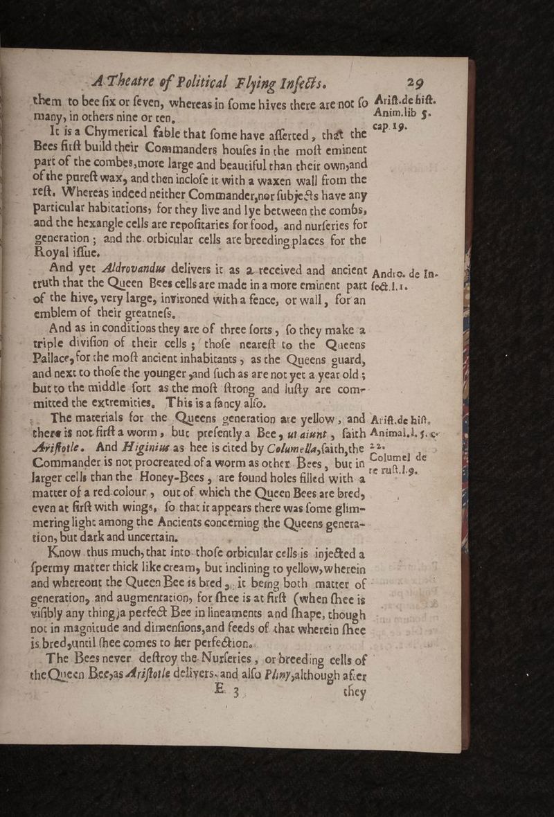 them to bee fix or (even, whereas in Tome hives there are not To Aiift.dcfiift. many, in others nine or ten. Amm.hb j. It is a Chymerical fable that fomehave aflferted, th£ the cap Bees firft build their Commanders houfes in the molt eminent part of the combes,more large and beautiful than their own,and of she pureft wax, and then inclofc it with a waxen wall frotn the reft, Whereas indeed neither Commander,nor fubjefts have any particular habitations, for they live and lye between the combs, and the hcxangle cells are repofitarics for food, and nurferies for generation; and the. orbicular cells are breeding places for the Royal iffue. And yet Aldrovandut delivers it as a received and ancient An(j[0, de In- truth that the Queen Bees cells are made in a more eminent part fe&.i.i. of the hive, very large, invironed with a fence, or wall, for an emblem of their greatnefs. And as in conditions they are of three forts, fo they make a triple dtvifion of their cells ; thofe neareft to the Queens Pa'ilace, for the moft ancient inhabitants, as the Queens guard, and next to thofe the younger ,and fuch as are not yet a year old; but to the middle fort as the mod ftrong and iufty are coni’- mitted the extremities. This is a fancy alfo. The materials for the Queens generation ate yellow, and Arift.de hift, ther# tl not firft a worm, but prefentlya Bee, ut aiunt, faith Animal. Arijiotle. And Higinius as hee is cited by Columella,faith,the Commander is not procreated of a worm as other Bees, but in 5 larger cells than the Honey-Bees, are found holes filled with ar m ' matter of a red colour, out of which the Queen Bees ate bred, even at firft with wings, fo that it appears there was fome glim¬ mering light among the Ancients concerning the Queens genera¬ tion, but dark and uncertain. Know thus much, that into thofe orbicular cells is inje&ed a fpermy matter thick like cream, but inclining to yellow,wherein and whereout the Queen Bee is bred 9 it being both matter of generation, and augmentation, for fhee is at firft (when fhee is vifibly any thing/a perfect Bee in lineaments and fliape, though not in magnitude and dinaenfions,and feeds of that wherein fhee is bred,until fhee comes to her perfection. The Bees never deftroy the Nurferies, or breeding cells of thcQuccn B.ee?3s Arijiotle delivers-, and aifo Pliny,although after 3 they
