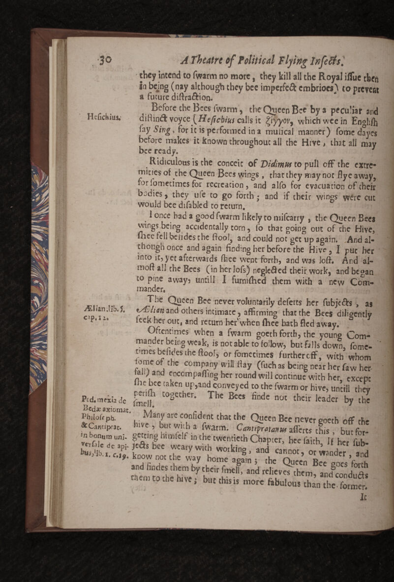 .•30 Hefickius; M\hnMh< J# cip «X2» Pcdmfkia Je axiomat Pbjlofr pb. & Cam jprat. *n bonum uni- verfalc dc ap]- feuij'lb.x. c.i9. A Theatre of Political Flying infersl they intend to fwarm no more, they kill all the Royal ilfue then in bejng (nay although they bee imperfeft embriocs) to prevent a future diftra&ion. Before the Bees fwarm, the Queen Bee by a peculiar and diHintS \oycc [Heftcbius calls it £iyyov, which wee in Enghfh fay Sing, for it is performed in a muiicai manner) fome dayes before makes it known throughout all the Hive , that all may bee ready. 1 Ridiculous is the conceit of Vidimus to pull off the extre* mines of the Queen Bees wings, that they may not flye away, for fometimes for recreation, and alfo for evacuation of their bodies, they u!e to go forth • and if their wings were cut would bee difabled to return. 1 once had a good fwarm likely to milcarry , the Queen Bees wings,being accidentally torn, lb that going out of the Hive, mee fell oelides the ftool, and could not get up again. .And al¬ though once and again finding her before the Hive, I put her into it, yet afterwards fhee went forth, and was loft. And al- ffloft ah the Bees (in her lofs) neglefled their work, and began to pine away? until! I furmfhed them with a new Com¬ mander, The Queen Bee never voluntarily deferts her fubjefts , as fALlitn and others intimate, affirming that the Bees diligently leekher out, and return her when fhee bath fled away. ° Oftentimes when a fwarm goeth forth, the young Com¬ mander being weak, is not able to follow, but falls down, fome¬ times befides the ftoof, orfomecimcs furthered, with whom lome of the company will ftay (fuch as being near her faw her taiiy and enccmpafling her round will continue with her, except ie bee taken up,and conveyed to the fwarm or hive, uncill thev Self L°SCCher' The BeCS finde not thcir leader by the Many are confident that the Queen Bee never eoetb off the hive , but with a fwarm. Camipratoms afTerts chis, but for- faX'tlv wuhtwcf thChTerj hccfaith’Jf jtctsDce weary with working, and cannot, or wander and now not the way home again j the Queen Bee goes forth and findes them by tbeir fmell, and reli„« them, a„|cD„dS tscii] to the hive; but this is mo« ftbulcut than tbe.fotmfr! '■ • It