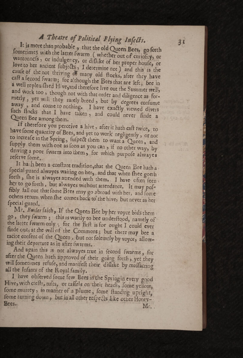 SKfaaSfc • ^/mllrm<dH-fora,?t1,gll-the B5csthj‘a kft/fw in and work too X iV^n c^cre^oie hve ouc the Summer wel/5 mcrlv uet «i*li K°^ not vv‘c^ that order and diligence as for- . y» yet will they rarely breed , buc by decrees confuire ~ochii;1 havfcxaaiy ^icwcd divas “kcn ’and cou!d evti *■* * if therefore you perceive a hive, after it bath caft twice to L IncwT qUlnUcF 0t BCCS> and yeC t0 vvork negligently, 0£nor to increafe in the Spring, fulpeft them to want a Queen, and drmnp ^ r* ** 7 25 y°U ’ if no «h« way, by ?eftrvegfom°e0r fwarin IflCo tbcm> for which purpofc alwayes It hash been a content tradition,that the Queen Bee hatha . 1 peaal guard alwayes waiting on her,, and that when fliee goeth forth, the is alwayes attended with them., I have often teen * her to go forth , but alwayes without attendance. It may pofo hbly fall out that fome Bte* may go abroad with her, and fome others return when foe comes back to the hive, but never as her ipecul guard.. Mr, Bailer faith, If the Queen Bee by her voycc bids them ; go, cheyfwarm;- this is warily to bee underftood, namely of the latter fwarm only *, for the firft is for ought I could ever nnde outsat the will of the Commons; but there may bee a tacite confent of the Queen, but not folemnly by voyce, allow* ing their departure as in after fwarms,. And again this is not alwayes true in fecond fwarms, for after the Queen hath approved of their going forth, yet they will fometunes refufe, and manifeft their diflike by maflacrino all the Infants of the Royal family.. 7 ° I have obferved fome few Bees in the SpriVin every oood Hive,withered, tufts, or taflels on their heads, fome yellow, fome murrey, in manner of a plume, fome Handing upright fome turning down, but in all other rafpefb like other Honey-- Mr,.