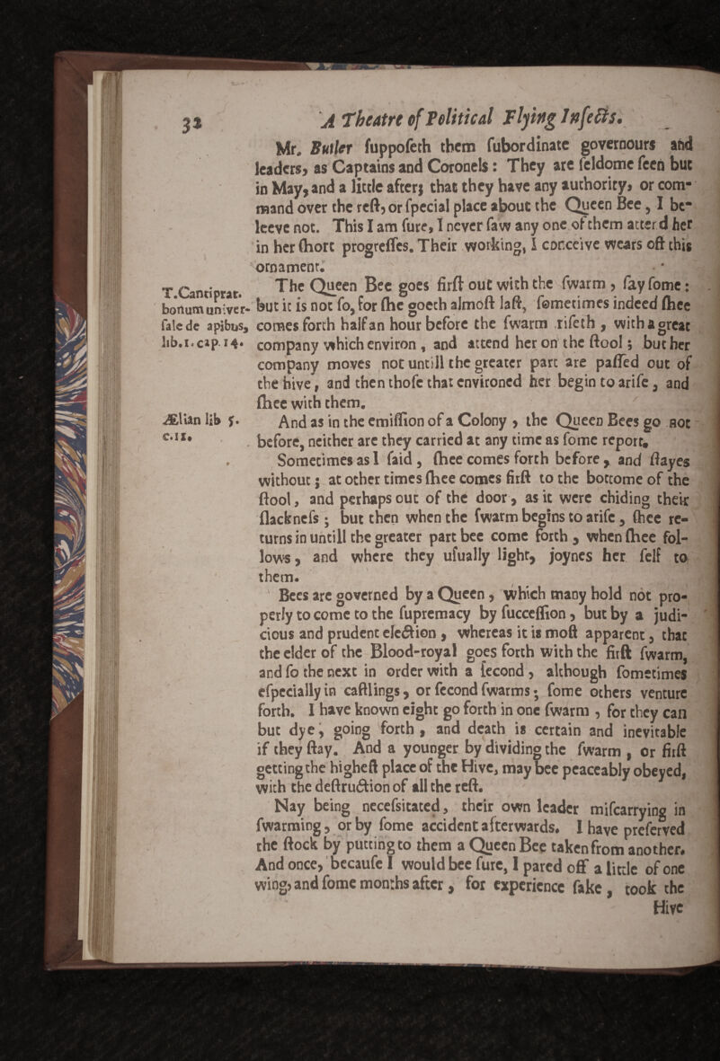 Mr. Butler fuppofeth them fubordinate governours and leaders, as Captains and Coronels: They are feldome feen but in May, and a little after; that they have any authority, or com¬ mand over the reft,orfpecial place about the Queen Bee, I be- leeve not. This I am fure, I never faw any one of them attend her in her Chore progreffes. Their working, i conceive wears oft this ornament. : . / T Cantiprat. The Queen Bee goes fir ft out with the fwarm, fayfome: bonumuniver- but it is not fo, for Che goeth almoft laft, femetimes indeed fhee falede apibus, comes forth half an hour before the fwarm ,rifeth , with a great lib.i. cap i4* company which environ , and attend her on the ftool; but her company moves not untill the greater part are paffed out of the hive, and then thofc that environed her begin to arife, and Chee with them. AEUan lib f. And as in the emiflion of a Colony , the Queen Bees go not C,IX* . before, neither are they carried at any time as fome report, . Sometimes as 1 faid, fhee comes forth before, and ftayes without j at other times fhee comes firft to the bottome of the ftool, and perhaps out of the door, as it were chiding their flack nefs; but then when the fwarm begins to arife, fhee re¬ turns in untill the greater part bee come forth , when Chee fol¬ lows , and where they ufually light, joynes her felf to, them. -ill ' Bees are governed by a Queen, which many hold not pro¬ perly to come to the fupremacy by fucceflion, but by a judi¬ cious and prudent elciftion , whereas it is moft apparent, that the elder of the Blood-royal goes forth with the firft fwarm, and fo the next in order with a fecond, although fometimes efpecially in caftlings, or fecond fwarms •, fome others venture forth. I have known eight go forth in one fwarm , for they can but dye, going forth, and death is certain and inevitable if they flay. And a younger by dividing the fwarm , or firft getting the higheft place of the Hive, may bee peaceably obeyed, with the deftru£Hon of all the reft. Nay being necefsitated, their own leader mifearrying in fwarming, or by fome accident afterwards. 1 have preferred the flock by putting to them a Queen Bee taken from another. And once, becaufe I would bee fure, I pared off a little of one wing, and fome months after, for experience fake, took the Hive