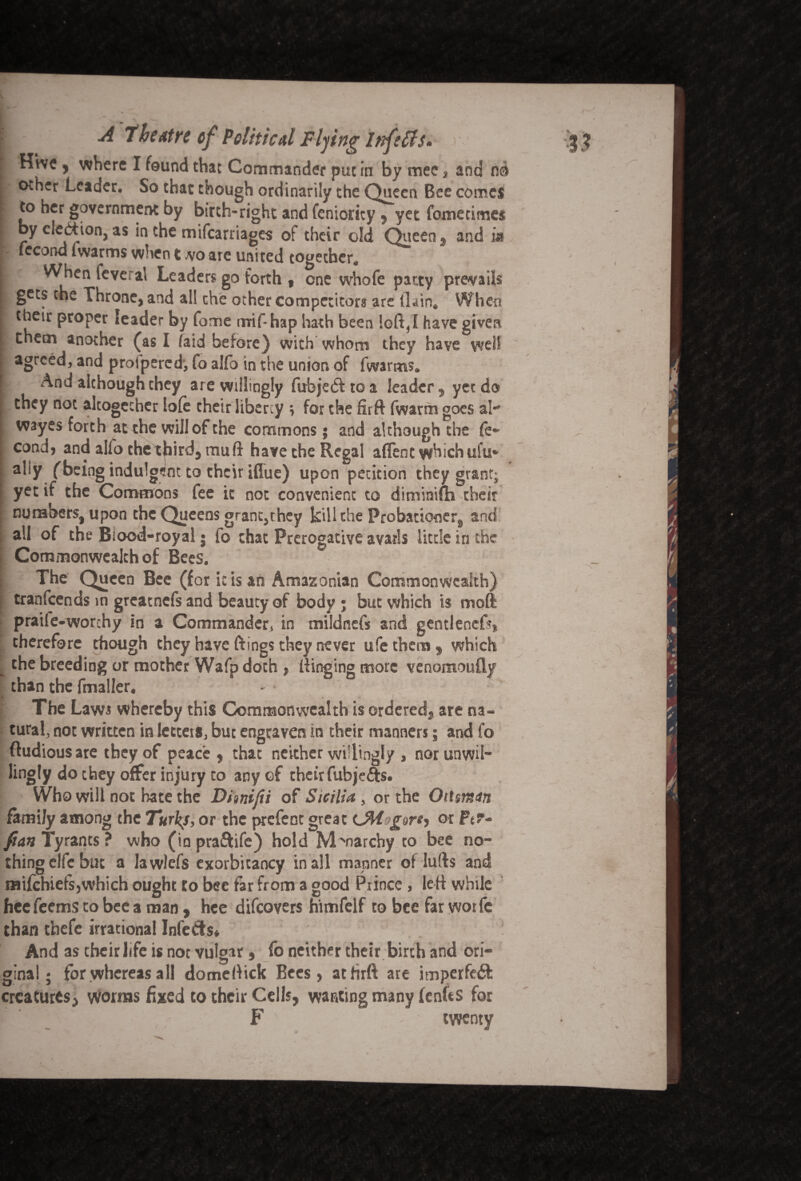 I Hive, where I found that Commander put in bymeCj and no r other Leader. So that though ordinarily the Queen Bee comes | to her government by birth-right and feniority, yet fomecirnes I by cleftion, as in the mifcarriages of their old Queen 9 and f- fccorrd lwarms when t wo are united together, i When feve: al Leaders go forth , one whofe patty prevails ft gets the Throne, and al! the other competitors are Gain, When r their proper leader by fome mif-hap hath been loft,I have given [ them another (as I laid before) with whom they have well agreed, and proipercd, fo alfo in the union of fwarms. | And although they are willingly fubje&toa leader, yet do I they not altogether lole their liberty ; for the firft fwarm goes al- i wayes forth at the will of the commons; and although the fe~ cond, and alfo the third, mu ft have the Regal affent which ufu* i ally (being indulgent to their iffue) upon petition they grant; yet if the Commons fee it not convenient to diminifh their I numbers, upon the Queens grant,rhey kill the Probationer, and all of the Blood-royal • fo chat Prerogative avails little in the Commonwealth of Bees. S The Queen Bee (for ic is an Amazonian Commonwealth) tranfeends in greatnefs and beauty of body ; but which is mod praife-worchy in a Commander, in mildnefs and gentlencf?* therefore though they have Rings they never ufe them , which _ the breeding or mother Wafpdoth , Ringing more venomoufly than the fmaller. The Laws whereby this Commonwealth is ordered, are na¬ tural, not written in letters, but engraven in their manners; and fo [ ftudious are they of peace, that neither willingly , nor unwil¬ ling ly do they offer injury to any of their fubjefts. Who will not hate the Dhnifti of Sicilia, or the Oit$m<tn family among the Turks, or the prefent great lM g^rh or Pt- fian Tyrants ? who (in praftife) hold Monarchy to bee no¬ thing elfc but a lawlefs exorbitancy in all manner ot lufts and milchiefs,which ought to bee far from a good Prince, left while heefeems to bee a man, hee difeovers himfelf to bee far worfc than thefe irrational Infe&s* And as their life is not vulgar * fo neither their birth and ori- ** — * ginal; for whereas all domeftick Bees, atfim are imperfect creatures, worms fixed to their Cells, wanting many fenftS for F twenty