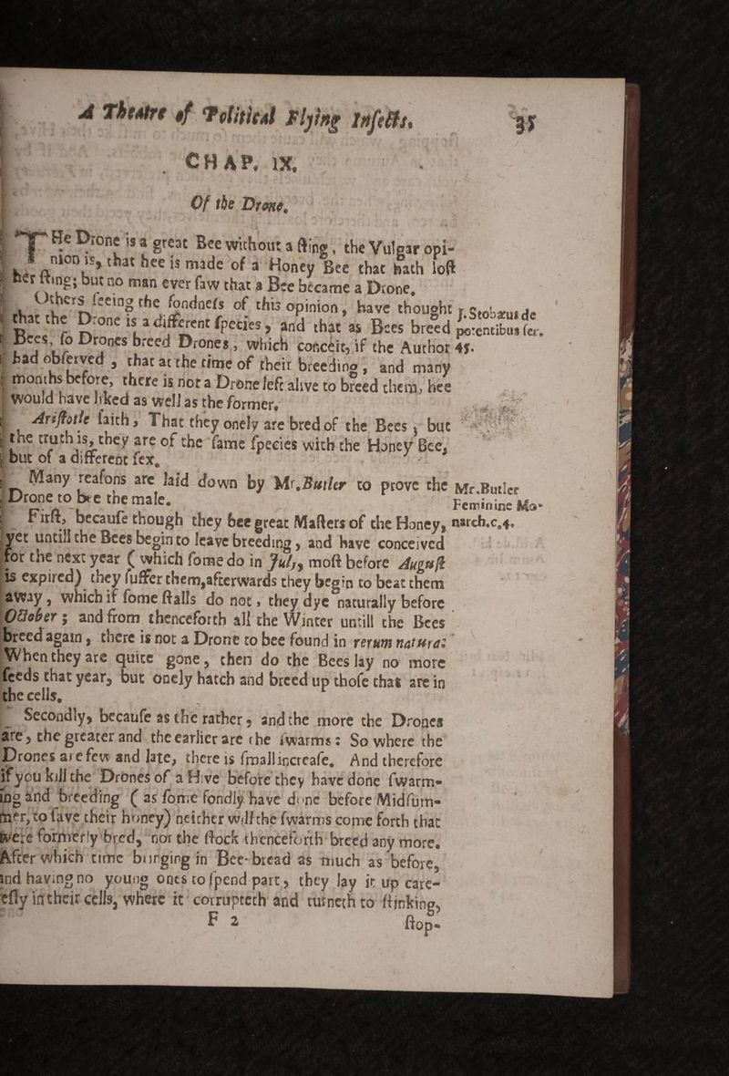 t . A ThtAtrt tf ‘Tetiiic.il flying infiffs* . [ J I i L J CHAP, IX, i « 1? / .,r-7 ; * <1 ■* * » s Of tie Drone. / '* H • ' * ' A ' ’ • ' * & TT D‘onf is a gre« Bee without a fling, the Vulgar opi- *, '“> t at hee is made of a Honey Bee that hath loft »er ttmg; but no man ever faw that a Bee became a Drone. «. v erJ_^e'ng fhe fondnefs of this opinion, have thought r Stobatusde S* .thJ R:onc “; >^ntfp«i«, a„d that « B«, breed £S*Sfe iP jS’i_7 ^r? nes “*ced Drones, which conceit, if the Author 4f. had ebferved , that at the time of their breeding , and many months before, there is nor a Drone left alive to breed them, hee would have Irked as well as the former, Arifiotle faith. That they onely are bred of the Bees i but the truth is,^tney are of the fame fpeeies with the Honey Bee. but of a different fex. 3 Many reafons arc laid down by Mr.Butkr to prove the f*fr Butler Dcnen0 rC tbe maic* Feminine ‘ if.. •1 . becaufe though they bee great Mailers of the Honey, narch.c.*, {yet untill the Bees begin to leave breeding, and have conceived , for the next year ( which fomedo in Jul,> moft before Augufk is expijed) they luffer them,afterwards they begin to beat them away, which if fonie flails do not, they dye naturally before OQober; and from thenceforth all the Winter until! the Bees [breed again, tnere is not a Drone to bee found in return naturei | When they are quite gone, then do the Bees lay no more feeds chat year, but onely hatch and breed up thofe thai are in the cells. * i, Secondly, becaule as the rather • and the more the Drones are, the greater and the earlier are the iwarms: So where the Drones ate few and late, there is fmaJlincreafe. And therefore if you kill the Drones of a Hive before they have done (warm¬ ing anti breeding f as forr.e fondly have done before Midfurn- fner,tolave their honey) neither wdl the fwarms come forth that ^ere formeriy bred, nor the flock thenceforth breed any more. After which time Surging in Bee-bread as much as before, ind having no young ones to (pend part, they lay itupcare- efly in their cells, where it coiruptech and rarneihto fljnking, P 2 flop- t