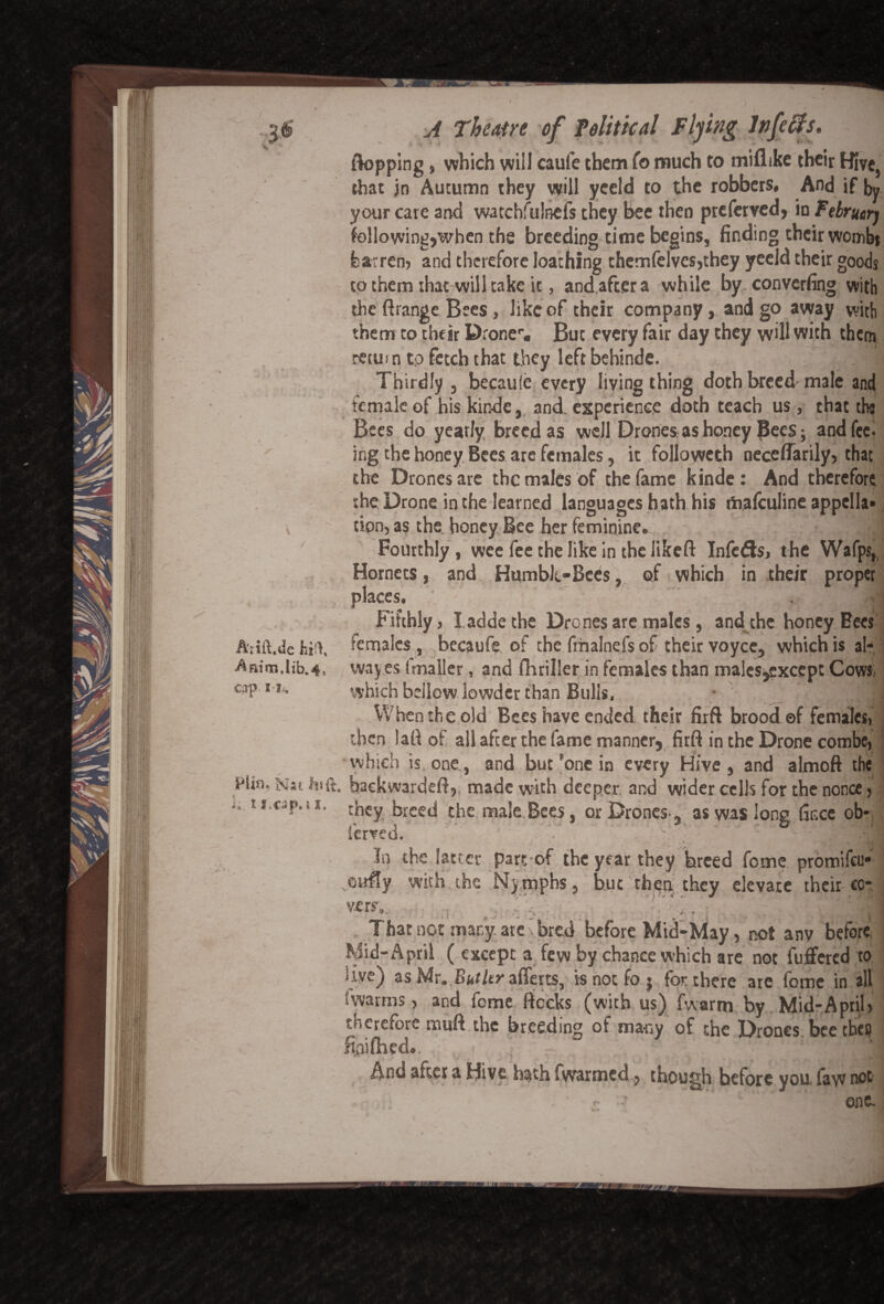flopping „ which will caufe them To much to miflike their Hivc} that jn Autumn they will yeeld to the robbers, And if by your care and watchfulnefs they bee then preferred, in Februtrj following,when the breeding time begins, finding their wombs barren, and therefore loathing themfelves,they yeeld their goods to them that will take it, and.aftera while by converting with the ftrange Bees, like of their company, and go away with them to their D:oner« But every fair day they will with them return to fetch that they left behinde. H Thirdly , becaule every living thing doth breed male and female of his kinde, and experience doth teach us, that the Bees do yearly breed as well Drones as honey Bees; and fee- ing the honey Bees are females, it followcth neceflarily, that the Drones are the males of the fame kinde: And therefore the Drone in the learned languages hath his rtiafculine appella¬ tion, as the. honey Bee her feminine. Fourthly, wee fee the like in the likeft Infeds, the Wafps, Hornets, and Humble-Bees, of which in their proper places.  J Fifthly, laddethe Drones are males, and the honey Bees females, becaufe of the fmalnefs of their voycc, which is al- way.es (mailer, and fhriller in females than males^except Cows, which bellow lewder than Bulls. • J When the old Bees have ended their firft brood ©f females) then lafl of all after the fame manner, firft in the Drone combe, which is one, and butf one in every Hive, and almoft the Htsi. Nat hi ft. backwardeft,. made with deeper and wider cells for the nonce, 1 *• they breed the male Bees, or Drones-, as was long fince ob* lerved. * w » aJH in the latter part of the year they hreed feme promifeu* with the Nymphs, but then, they elevate their co- VerS, . '■'/:] , That not many are y bred before Mid-May, not anv before, Mid-April ( except a few by chance which are not fuffered to hive) as Mr. Bialtr afferts, is not fo ; for there are fome in all 1 warms, and fome flecks (with us) fwarm by Mid-April, therefore muft.the breeding of many of the Drones beetbeo ftaifhed.  And after a Hive hath fwarmed, though before you, law not one. Atift.de feR Anim.lib.4, crp I I.. \