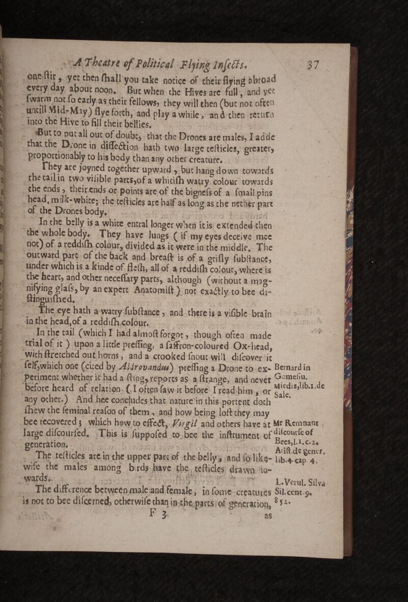 one (hr, yet then (hall you take notice of their flying abroad every ay apout noon. But when the Hives are full , and yet . ,ear^/ias chsir fellows, they will then (but not often until Midr Miy) flye forth, and play a while, and then return into the Hive to fill their bellies. -But to put all out of doubt, that the Drones are males, I adds that the Drone in diiTeftion hath two large tefticles, greater, proporttonably to his body than any other creature. They are joyned together upward , but hang down towards the tad m two viiible parts,of a whicifh watry colour towards the ends > their ends or points are of the bignefs of a fmall pins head, mint-white; the tefticles are half as long as the nether part of the Drones body. • : 1 In the belly is a white cntral longer when it is extended then the whole body. They have lungs (if my eyes deceive mee not) of a reddiln colour, divided as it were in the middle. The outward part of the back and breaft is of a grifly fubftancc, under which is a kinde of flelh, ail of a reddifh colour, where is the heart, and other neceflary parts, although (without a mag¬ nifying glafs, by an expert Anatomift) not exadly to bee d°- uinguifhed. The eye hath a watry fubftance, and there is a vifible brain in the head,of a reddifh colour. In the tail (which I had almoft forgot, though often made trial of it ) upon a little prdling, a fiffron-colourcd Ox*head, with ftretched out horns, and a crooked fnout will difeover it felf,which one (cited by Alirovnndm) prefling a Drone to ex¬ periment whether it had a fling, reports as a ftrange, and never before heard of relation (, I often faw it before I read him , or any other.) And bee concludes that nature in this portent doth iliew the feminal reaton of them, and how being loft they may bee recovered; which how to eifedt, Virgil and others have at large difeourfed. This is luppofed to bee the inftrument of generation. The tefticles art in the upper pare of the belly, andfolika- wife the males among birds have the tefticles drawn in¬ wards.. ' - - The difference between male and female, in fome creatures is not to bee difeerned, otherwife than in the parts of generation F 3 as * s' Bernard in Gcmeliu. Miedis,lib.i.de Sale. Mr Remnant , diicourfeof Bees,l.i.c. a. Arift.de gencr. Ub.4‘Cip 4. L.Verul. Silw Sil. cent c. 8*2.