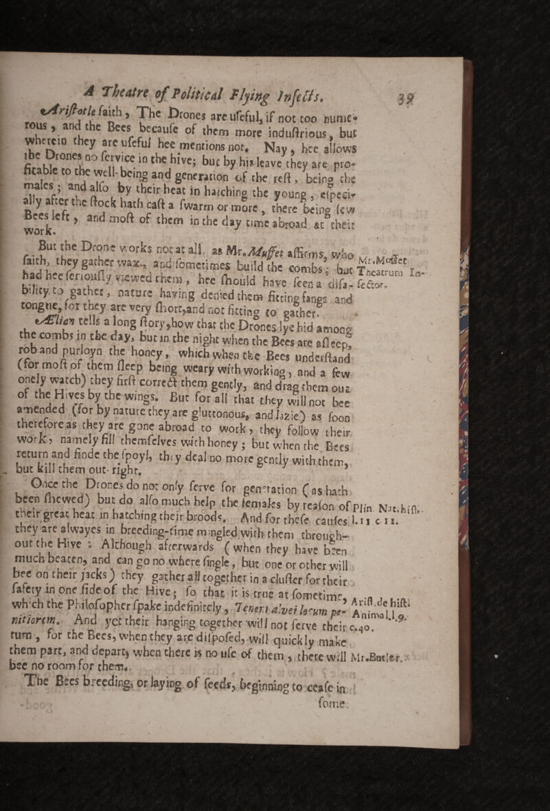 UBS I<5 A Theatre of Political Plying Infects. lAnftotU faith, The Drones are ufeful, if not coo mime- rous, and the Beesi becaufe of them more induftrious, but wherein they are tifeful hee mentions nor. Nay, hte allows lDOf7,TinthC,hlVC; by his leave they are pro- fitable to the well- being and generation of the reft , being the males • and alfo by their heat in hatching the young , cfpecir ath * fwarm or morc > ^ere being lew work f * 3nd m0ft °f t lCm inthe da? time abroad at theft r.?Utf£C Drf' WOrks ROfat aI1‘ 88 Kx.Mutftt affirms, who v>. Mui faith, they gather wax., and'fometjmes build the combs - hut TW y t V™W'd‘hm• hren’°“ld l»« ftena’difi! ST b.Jity to gather, nature haying denied them fitting fanes and tongue for tney are very (hort^nd not fitting to gather? U\ al°ng 20ry?h,0w Ehar the drones iye hid among the combs in the day, but in the night when the Bees are afleer! roband purloyn the honey, which when ttee Bees underfland (for moft of them fieep being weary with working, and a few onely watch)they firft correa them gently, and dragthem out of the Hives by the wings. But for all that they will not b*e amended (for by nature they are gluttonous, and bzie) as foon thereforeas they are gone abroad to work, they follow their work:, namely fill therr.felves with honey ; but when the Bses> return and finde the fpoyl, thiy deal no more gently with them., but kill them out right,. 1 * Once the Drones do not only ferve for generation fas hath been fnewed) but do alfo much help the females by reafon ofpjin Kn Ki tnar great heat in batching their broods. And for thefe caufes 1.!i c »« they are alwayes in breeding-time mmgled with them tbrouch- our the Hive : Although afterwards ( when they have been much beaten, and can go no where fingle, but one or other will bee on their jacks) they gather all together in a clufter for their Safety in one fide of the Hive; fo that it is true at fotnetim*' „ whxh the Philofopher fpake indefinitely, lenm hem pel ^ mtiorm And yet their hanging together will not ferve their c.4e. * turn , for t.,e Bees, when they arc dilpofed, will quickly make them part, and depart, when there is no ufe of them ,, there will MrJ3«te. bee no room for them*. The Bees breeding, or laying of feeds, beginning to ceafc in fome.