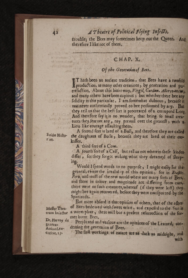 / 0 Saids Hiffo- tleb MufferYhea- trum InieAof Dr.Htfvey de gtiK?a& Animal.cs?* s A Theatre cf P clitic a\ flying Infefft, trouble; the Bees may fometimes keep out the Queen. And therefore I like not of them,,, dj 49 \ .. H ... i'1-.'1’-- ■'! - ■ —■ ■' . ... 'I-..  — ■■■ H I »*— m.. CHAP. X. ■ » , 4 « a .**. ml *V* _ r .. ; . , ‘ ' * * Of the Generation of Beet* . '. a 1 IT hath been an andent tradkion , that Bees have a twofold produ&ion, as many other creatures, by generation and pu* trefa&ion, About this latter way* Virgil^ Cardan* Alurcvandw, and many others have been copious ; but whether there bee any folidity in this particular, I amfomewhat dubious, becaufcit was never authentically proved to bee performed by ary. But they tell us that the heft fort is procreated of a corrupted Lion; Ana therefore fay it is no wonder, thac being fo fmall crea¬ tures they fear not any, nay prevail over the greateft , with *V Lion like courage affaulting them. j A feeond fort is bred of a &ull9 and therefore they are called the daughters of Bulls5 becaufc they are bred of their car- kaffes. A third fort of a Cow. <> * A fourth fort of a Calf, but tell us not wherein tbefe kindes differ, for they forgot waking what they dreamed of fleep* ing. Would I fpend words to no purpofc, I mighteafily for the- general, evince the invalid.ty of this opinion, for in Bi«fitey Tmt> and moft of the new wot Id where are many foru of Bees,. and fome in colour and magnitude not differing from ours, there were no fuch creatures,whereof (if they were lott) they, might bee again recovered, before they were rr.anfpoi ted by the Spaniards. cl But more abfurd is that opinion of others, that of the afhes of Bees bedewed withfweet wine., and expefed to the Sun in a warm place, there Will bee a prefent refurredion of the for¬ mer burnt Bees. ] Perplexed and various arc the opinions of the Learned, con¬ cerning the generation of Bees. • ■ *> j Jht fofi working.,«f matt. ,«,»dak ,, nidoigbt, ,nd with