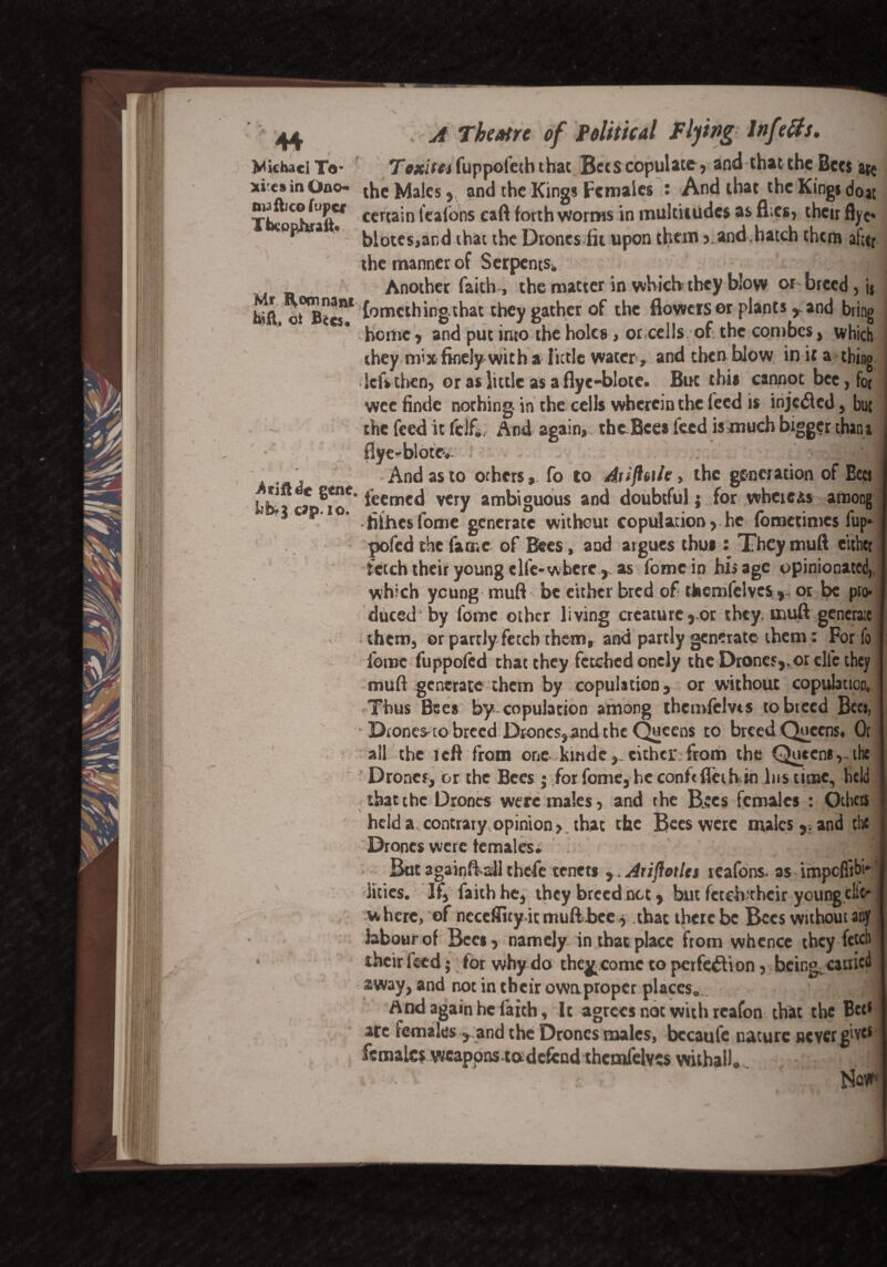 Michael Te- Texit a fuppofeth that Bees copulate, and that the Bees are ii csinOno the Males, and the King* Females : And that the Kings doat T^CJBaftef ccrta!n lca^ons forth worms in multitudes as flies, their flyc- •op a • j,lotes,and (hac the Drones lit upon them ,.and.hatch them after the manner of Serpents* % Another faith, the matter in which they blow or breed, ij teft oH^cr*(omething.that they gather of the flowers or plants , and bring ’ home, and put into the holes, or cells of; the combes, which they mix finely wit ha little water, and then blow in it a thing kfsthen, or as little as a flye-blote. But this cannot bee,fo( wee finde nothing- in the cells wherein the feed is injected, but the feed it fdf. And again, thcBces feed is much bigger thana flye-bloto.. , And as to others, fo to Ajifinite, the generation of Bees Ub.*a %iiT ieeme^ very ambiguous and doubtful; for whereas among C ° hihes fome generate without copulation > he fbmetimes fup- pofed the fame of Bees, and argues thus : They muft either fetch their young elfe-where,as fome in his age opinionated which young muft be either bred of themfelvcs, or be pro¬ duced by fome other living creature,or they, muft generate them, or partly fetch them, and partly generate them: For fo ibroc fuppofed chat they fetched onely the Drones,.or die they muft generate them by copulation, or without copulation, Thus Bees by copulation among thenvfelvts to breed Secs, Drones ro breed Drones,and the Queens to breed Queens. Or all the left from one kindeeither;from the Queens,.the Drones, or the Bees j for fome, he conhfleth in Ins time, held that the Drones were males, and the B>cs females : Others ' held a contraryopinion, that the Bees were males,, and the Drones were females* ■>„ But againffall thefe tenets y.Aiiflotles reafons. as impefitbi* litres. If, faith he, they breed net, but fetch'thcir young.cliC' w here, of necefJity it muft bee , that there be Bees without any labour of Bees, namely in that place from whence they fetch • their feed; for why do the^come to perfection, being cauicd away, and not in their own proper places., ' -m And again he faich. It agrees not with rcafon that the Bet* arc females , and the Drones males, bccaufe nature never give* females weapons tadefend thcmfelvcs withall. !] ••S r  ..