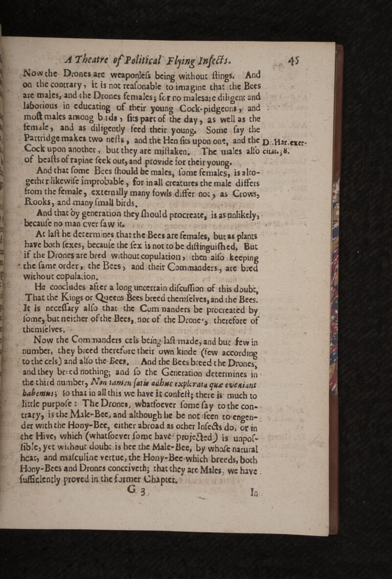 Now the Drones are weaponlefs being withouc ftings* And on checontrary, it is not rcafonable to imagine that the Bees ate males, and the Drones females $ for no malesare diligent and laborious in educating of their young Cock*pidgccns y and moft males among b.rds, (its pare of the day, as well as the female, and as diligently feed their young# Some fay the Partridge makes two netfs, and the Hen fits upon one, and the Cock upon another * but they are millaken. The males alio of beads of rapine feek our, and provide tor their young* And that fome Bees (hould be males, fome females, is alto- gethcr likcwilc improbable , for in all creatures the male differs from the female , externally many fowls differ not, as Crows, Rooks, and many fmall birds#. And that by generation they fliould procreate, is as unlikely, becaule no man ever faw it# - • » ' '* ‘ . 1 r * At laft he determines that the Bees are females, but as plants have boch fexes, becaufc the fex is not to be diftinguifhcd* But if the Drones are bred without copulation , then alio: keeping • the fame order, the Bees , and their Commanders r are bred without copulation. He concludes after a long uncertain difeuflion of this doubt. That the Kings or Queens Bees breed chemfelves, and the Bees! It is ncceffiry alfo that the Commanders be procreated by fome, but neither ofthe Bees, nor of the Drone’, therefore of themfclves. Now the Commanders cels being-laft made* and but few in number, they breed therefore their own kmdc (few according to the cels) and alio the Bee*. And the Bees breed the Drones and they bned nothing; and fo the Generation determines in the third number, Nm tamm [atit adhttc txplcrata qu£ iveaiant babemns; io that in all this we have it confeil; there is much to little purpofe : The Drone*, whatsoever fome fay to the con- trary, is the Male-Bee, and although he benoefeen to enoen- der with the Hony-Bee, either abroad as other Infers do, or in the Hive, which (whatsoever fome have- projefted^) is unpof- lib'e, yet without doubt is bee the Male-Bee, by whafe natural heat, and mafculinc vertue,the Hony-Bec which breeds, both Hony-Bces and Drones conceivcthj that they are Males, we have {ufSciently proved ia the former Chapter. dig:
