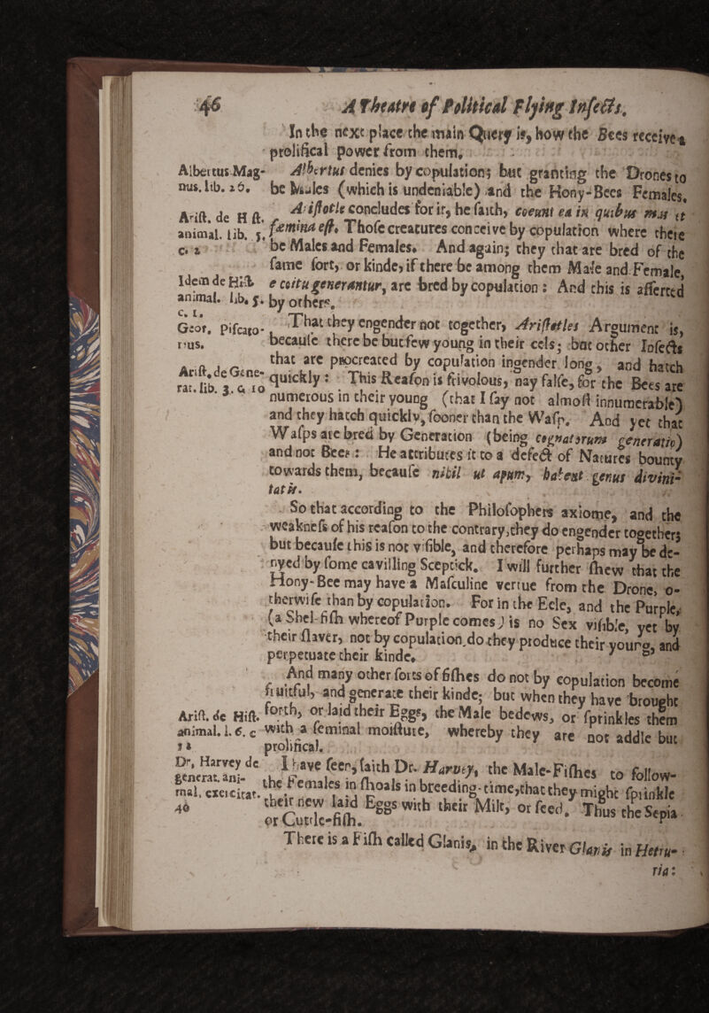 A Tbcatn of Political Plying s. In the next place the main Query if, ho w the Sees receive * prolifical power from them, • Aibettus Mag* A^triut denies by copulation? but granting the Drones to nus.ltb. it>. be Stales (which is undeniable) and the Hony-Bees Females, Aaft. de H ft. Ariflotle concludes for ir, he faith, coeuni e& in quibus mu (t animal lib fewnaeft, Thofecreatures conceive by copulation where there * r ’' be Male, and Female.. And again; they ,ha. are bred of fame fort, or kinde, if there be among them Ma-le and Female, Idem de Hit e etitugenermur, are bred by copulation: And this is afferttd animal*, iib# j* by others*' •'JC H G:or. pifeato-. That chey engender not together, Ariflttks Argument is, pus. becaulc there be but few young in their cels; bat other lofeftj A „ . _ tbat arc papereated by copulation ingender long, and hatch , r'o qUKfe'V: • W* R'afoni‘ fi'Woui, na, falfe, for the Bets are numerous in their young (chat I fay not almofi innumerable} and they hatch quickly, fooner than the Waft. And yet that Walps arc bred by Generation (being ctinat)runt renera’iA and not Bee?: He attributes ft to a defed of Natures boS towards them, becaufc nibil ut apm, baiest . genus divitii- tat is. . % ; /■ .tb * _ So that according to the Philofophcrs axiome, and the wcaknefs of his reafon to the contrary,chey do engender tooetherj but becaufc this is not v^fible, and therefore perhaps may be dc- nyed by fome cavilling Sceptick. I will further fhew that the Hony-Beemay have a Mafculine vertue from the Drone, o- therwifc than by copulation. For in the Ecle, and the Purple,, ■ (aohei hfh whereof Purple comes J is no Sex vifible, Vet by their Haver, not by copulacion.do they produce their youro, and perpetuate their kinde, 7 ° And many other forts of 6fhes do not by copulation become iruitfu!, and generate the,r kinde; but when they have brought Arift.* Hift.forluh> or la»d their Eggs, the Male bedews, or fprinkles them U. c wuh^femmal moiHute, whereby they are not addle but £ncnTInldC u Dr. Harmyt the Male-Fillies to follow- mai, «c>citat.ltC.fefn3lC,S p°als ,n brecd,ngtime>thatthey.might fpiinkle 46 £ CuXfifo.Eg8$ WUh lhe‘r MiIt> °r fced* c&Sepi» There is a F ilh called Glanis., incheRiyerG/w* in Heiru- rt a: /