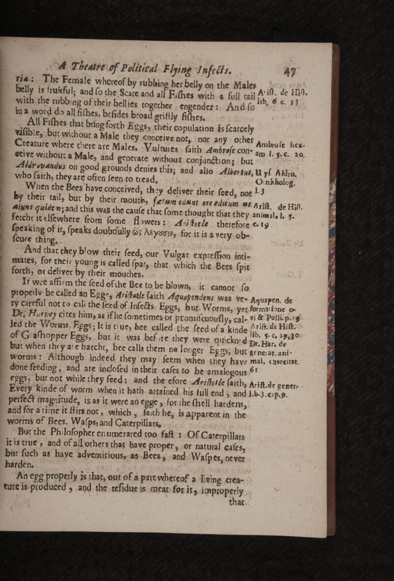 A Theatre of Political Flying Infetfs, 47 Female whereof by rubbino herbelJv on the ¥a3es wi h S n!bKI; an^ f°tbc Scare and alfR/hes with a full rail ^ with the rubbing of their bellies together- engender: And fcI,b * e *? in a word do all fiOres, befides broad griHly fiftes. vifib'e hnrCS ti,at *n^f°.rt:b their eopulation Isfcarcely Vifibie, butwuhoutaMalc they conceive not, nor any ocher. f , « b'*e,rc «'M«lo. Vultures faith Amt„(, con- '‘~ e^ve Without »M,le and generate without conjuna.ons but ’ sthoflhh Z° S°°fd gt°UDdS d'ni”thi,i and 1 al‘° efttetIM.U ,1 AIJro whofatthrtheyateofteufeeutottead. OnhloJ . yC *  th5 ®f's Javc conceived, they deliver their feed, not1 > hy the,, ,a,I, but by their mouth, fe” Swhem f T1* at ‘hat f°me th<,Ui,h'tl,at the>’ “i-d*  l > f ? ’*'«; adofct/e therefore e. ■ y fcme thing ^ rP”kS f? for it is a very ob- Aod that they blow their feed, our Vulgar expreffion inti- mates, for the,, young j, called fpar, .that which foe Bees fpit forth) ot deliver by their mouches. 7 r3 IfwceafiGtmtheleedoftheBcetobeblown, i, cannot fo properlc be called an Egge, A,Mat, faith was ve- * ry careful no, to cab the Iced of InfcO, Eggs, bnt Worms, yr,*?Xe o. , fo cites him, as if he fometimes or ptomifeuoufly, cal- vi & Pulli-pdf led the Vbbrms,PogS; his tiue, hee called the fecdofakinde£riftdtHift* ofGafhopperEggs, but it was bef are they were quickmd but when they are hatcht, bee calls them na longer EcVs, buc^/fni- worms: Aithouob indeed they may feem when they have mal. txtreuat. done feeding, and are tnclofed in their cafes to be amalogous<5r eggs, but not while they feed; and the efore flnh3 ArJft de aerer Every kinde of worm when it hath, attained his full end , and I perfect magnitude, is as it were an egge , /or the /hell hardens, and for a time it Hirs not, which , faith he, is apparent in the worms of Bees, Wafps, and Caterpillars.. But the Philofophcrenumerated too fafV ; Of Caterpillars it is true, and of all others that have proper, or natural cafes but fuch as have adventitious, as Bees , and Wafpes never harden. / r * An egg properly is that, out of a part whereof a living crea- tare is produced 9 and the refidue is meat for it, improperly «• that/ . . ' ■ x;