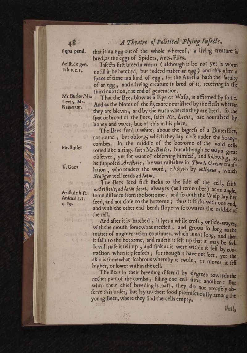 4$ Aqi* pend. Arift.de gen. lib.i.ci* Mr. Butler ,Mr* I cvitf Mr* Reninaqr. Mr. Butler 1 .Ga^ Arift.de h ft. AnimalJ.), e. >9* A Theatre of Political Flying Infills, that is an egg out of the whole whereof, a living creature U bred,as the egg* of Spiders, Ants, Flies. Infers firft breed a worm ( although ic be not yet a worm untill it be hatched, but indeed rather an egg ) and this after a fpace of time is a kind of egg, for the Aurelia hath the faculty of an egg, and a living creature is bred of it, receiving in the third nutrition, the end of generation. That the Bees blow as a Flye cr Wafp, is affirmed by fome. And as the blotes of the flyes are nouriftied by the flelh wherein they arc blown , and by the earth wherein they are bred, fo the fpat or brood of the Eees, faith Mr. Letfil, are nourifhed by honey and water; but of this in his place. The Bees feed is white, about the bignefs of a Butterflies, not round , but oblong, which they lay clofe under the honey- combes. In the middle of the boccome of the void cells round like a ring, faith Mr.5«f/er, but although he was a great obferver, yet for want of cbferving himfclf, and following as he fuppoled Ariffale, he was miftaken in Tbeod. Gaza* tranf-’ lation , who renders the word, nhaytov by obliquus , wj1jcj1 Scaligetwell reads ad lam, 1 he Bees feed firft flicks to the fide ©f the cell, fajth tsf riftotUyad laiHf facet, alwayes (as I remember) at an angle fome diftance from the bottom©, and fo doth the Wafp lay her feed, and not clofe to the bottome s thus it flicks with one end and with the other end bends flope-wife towards the middle of the cell. , And after it is hatched , it lyes a while crofs, or fide-waves with the mouth fomewhac erefted, and grows fo iono as the matter of augmcnration continues, which is not long, and then it fall* to the bottome, and raifeth it felf up that it may be fed It will raife it (elf up , and fink as it were within it felt bv - tra&ion when it plealech; for though it have not feet, yet the skims fomewhat lcabrous whereby it reuls , or mow* • ric higher, or lower within the cell. 1C C The Bets in their breeding difeend by degrees towards the nether pare or the combs, filling one cell alter another • R,„ when their chief breeding is .paft, they do nnr r i u ferve this order, but lay up their Food ptomifeuoufly ainon^he young Beer, where they find the cells empty, • ° C Firft. \ i