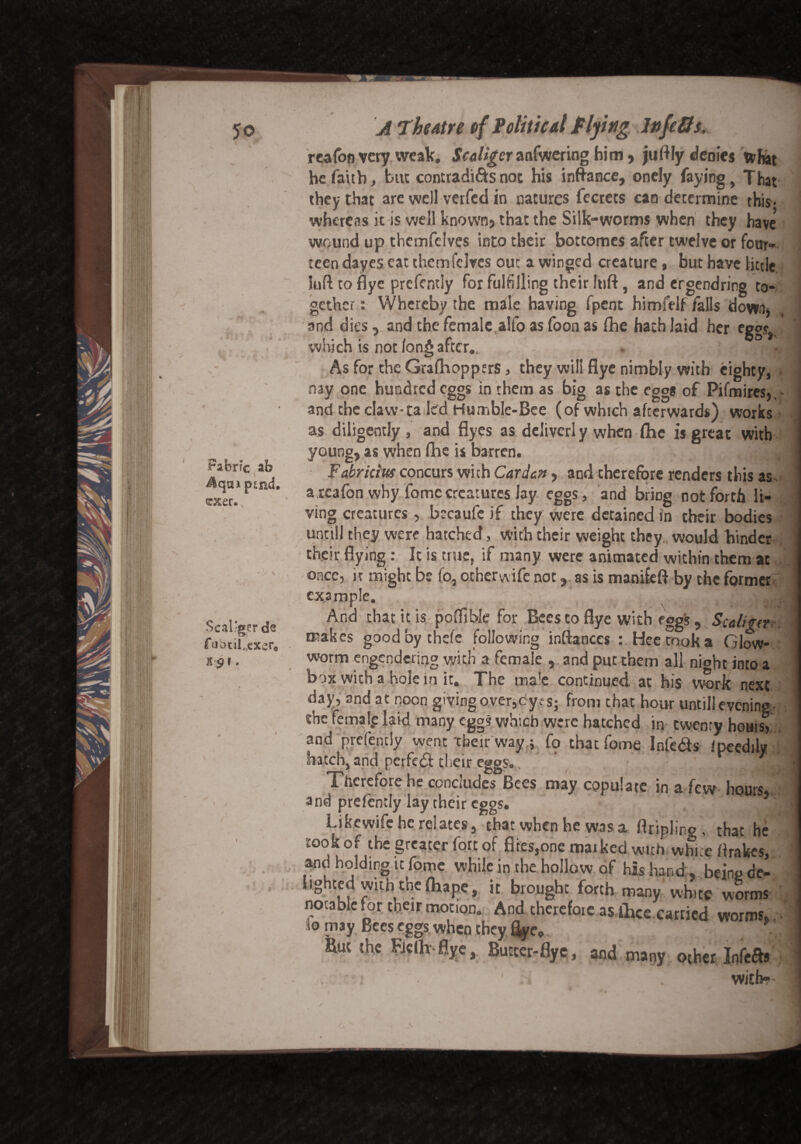 Fabric ab j&cjai psnd. erser. Scal'ger de fubcilncxcr« v A Theatre of Political Plying Jnfcffs. reafon very weak. Scaliger anfwering him, juftfy denies tv Hat he faith, but contradicts not his infra nee, onely faying, That they that are well verfed in natures fecrets can determine this, whereas it is well known? that the Silk-worms when they have5 wound up themfelves into their bottomes after twelve or four¬ teen dayes eat themfelves out a winged creature, but have little loft to dye prcfcntly for fulfilling their Itift, and ergendring to¬ gether : Whereby the mile having fpent himfelf falls down? and dies, and the female alfo as foon as the hath laid her eggs,, which is not Ion* after.. g » ' • it ■ AsfortbeGrafhoppers, they will flye nimbly with eighty, nay one hundred eggs in them as big as the egg* of Pifmires, - and the claw-ta led Humble-Bee (of which afterwards) works as diligently , and flyes as dcliverl y when (he is great with young, as when floe is barren. : ? g Fa'orkitts concurs with Carden, and therefore renders this as arcafon why fomccreatures lay eggs, and bring not forth li¬ ving creatures, bscaufe if they were detained in their bodies unciil they were hatched, with their weight they would binder their flying: It is true, if many were animated within them at once, it might be fo, ocherwife not, as is manifeft by the former example. ilhaidl And that it is pofllble for Bees to flye with eggs , Sceliger makes goodbythefe following inftanccs t.Heetooka Glow¬ worm engendering with a female , and put them all nioht into a box with a hole in it. The male continued at his work next day, and at noon giving over,dyes; from that hour untill evening - she femalg laid many egg? which were hatched in twenty hours, and prefentiy went their way; fo that fome Infe&s ipeedily batch, and perfed their eggs., Therefore he concludes Bees may copulate in a few hours, and prefentiy lay their eggs. \ Likcwife he relates, that when he was a ftripling , that he took of the greater fort of fires,one marked with white ftrakes, and holding it fome while in the hollow of his hand, being de¬ lighted with the ftiape, it brought forth many white worms notable for their motion. And therefore as.ihce carried worms,.. lo may Bees eggs when they %ev, . But the Fjclh flye, Butter-flye, and many other Infers y i ' . i . with-