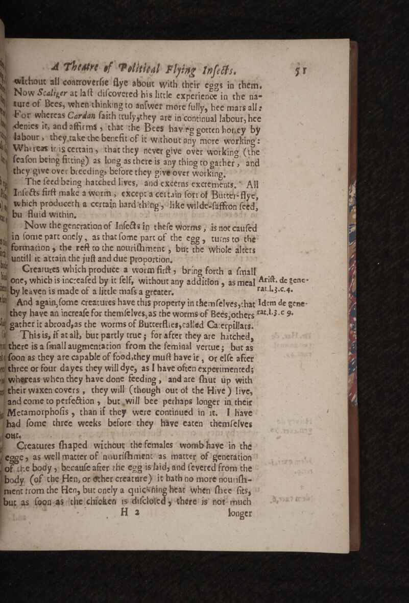 A Theatre §f *P ohtkdl Fiyitfg without all controverfie flye about with their eggs in them. m. » _ _ Cf . I • l /I i• /’ • . . . , lO jr S\ V * % Now Scalier at la ft difeovered his little experience in the na¬ ture of Bees, when thinking to anfwer more fully, hee mars all : tor wnereas Cardan faith truly,they are in continual labour, hee Ocoics it* and affirms > that the Bees having gotten honey by j labour > they take the benefit of ic Without any more working J \ WVreas ir is certain > that they never give overworking (the | feafon being fitting) as long as there is any thing ro gather^ and they give over breeding, before they give over working. ^T*he f d bein0 hatched lives, and cxcerns excrements.' AH In lefts firft make a worm , except a ceiuin fort of Binter*flye, which produeerh a certain hard thing, like wilde-faffron feed, bu fluid within. . Now the generation of Infeft s in thefe worms, is not caufed in fome part onely, as that forpe part of the egg, turns to the formation , the reft to the nourifhmenc , but the whole alters untill it attain the juft and due proportion. Creatures which produce a worm firft, bring forth a fmall N / s one, which is increafed by it felf, without any addition, as meal Arift‘dc 5-cnc by leaven is made of a little mafs a greater. rat.Lj.c.4. And a gain, fome creatures have this property in themfeive$,that idem Je gene they have an increaje for themfelves,as the worms of Bees,others rat'^-c 9> gather it abroad,as the worms of Butterfties,called Caterpillars. This is, if at all, but partly true; for after they are hatched, there is a fmall augmentation from the feminal vertue j but as if foon as they are capable of food,they mud have it, or elfc after & ■H i ffff three or four dayes they will dye, as 1 have often experimented; whfeeas when they have done feeding, and are (hut up with b! their waxen covers, they will (though out of the Hive) live, and come to perfeftion , but .will bee perhaps longer in their Metamorpholis, than if they were continued in it. I have had fome three weeks before they have eaten themfelvcs out. j Creatures fhaped without the females womb have in the I Cgge, as well matter of nourtftimenc as matter of generation , of the body, becaufe after the egg is laid, and fevered from the body (of the Hen, or <5ther creature) it hath no more nouufh- ment from the Hen, but onely a quieting heat when fihec fits, but as foon as the chicken is difcloledj there is not much mi **<??• ■' H 2 longer ♦*:/!> T* fr J