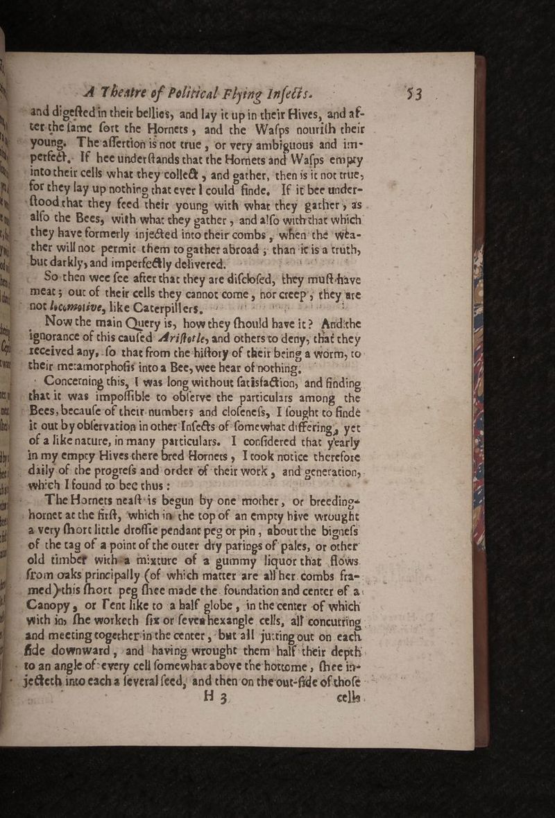 Si V III fill h cl t « it tw IK! U 'if ;■ y A 7besitre of Politicd Fljtng Infefis* and digefted in their bellies, and lay it up in their Hives, and af¬ ter the lame fort the Hornets, and the Wafps nourilh their young. The aflertion is not true, or very ambiguous and im* perfed}. If hee uhdetftands that the Hornets and Wafps empty into their cells what they colleft, and gather, then is ic not true, for they lay up nothing that ever 1 could finde, If it bee undcr- ftoodthat they feed their young with what they gather , as alfo the Bees, with what they gather, and alfo withthat which they have formerly injected into their combs, when the wea¬ ther will not permit them to gather abroad i than iris a truth, but darkly, and imperfedlly delivered. So then wee fee after that they are difclofed, they mu ft'have meat} out of their cells they cannot come, nor creep, they are not Uctnwive, like Caterpillers. ' ' . Now the main Query is, how they fhould have it? And She ignorance of this caufed ArifletU-, and others to deny, that they received any, fo that from the hiftory of their bring a worm, to their mctamorpholis into a Bee, wee hear of nothing. Concerning this, l was long without facisfadion, and finding that it was impoffiblt to oblerve the particulars among the Bees, becaufe of their numbers and dofenefs, I fought to finde it out byobfervation inotherlnfefrs of fomewhat differing., yet of a like nature, in many particulars. I confidercd that y'early in my empty Hives there bred Hornets, I took notice therefore daily of the progrefs and order of their work, and generation, which I found to bee thus: The Hornets neaft is begun by one mother, or breeding* hornet at the firft, which in the top of an empty hive wrought a very Ihort little drofllc pendant peg or pin, about the bigoefs of the tag of a point of the outer dry parings of pales, or other old timbef with a mixture of a gummy liquor that flows from oaks principally (of which matter are all her Combs fra¬ med )*this fhort peg fliee made the foundation and center of a< Canopy, or Tent like to a half globe, in the center of which With kb fhe worker h fix or feveahexangle cells, ail concutring and meeting together in the center, butall jutting out on each fide downward, and having wrought them half their depth to an angle of every cell fomewhat above the hottome, (hee to* jetikeh into each a leveral feed, and then on the ouc-ftde ofthofe ' • H 3; celk.