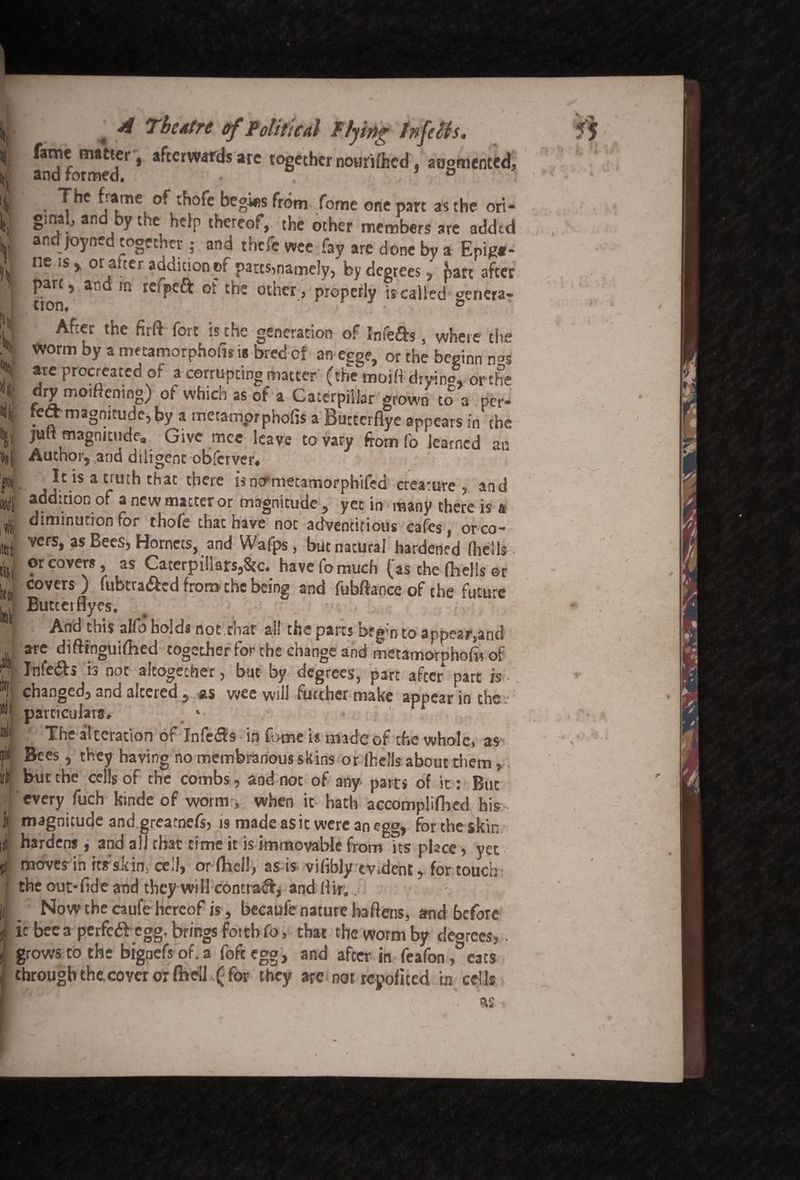 / i V N u Jf til ,# ittii b Wt «ii- ifit fi a 4 A Theatre of Political Plying tnfcUs. fame matter, afterwards are together nourifhed . augmented, and formed, : The frame of thofe begins from fome one part as the ori¬ gins , an yu.e help thereof,, the other members are added andjoyned together; and theft wee fay are done by a Epig«- ne is j, or alter addition of parts>namefy, by degrees , part after pare, an m tcipeft of cne otner, properly is called ^enera'* non. ° After the firft fort is the generation of Infers, where the Worm by a metamorphotis is bred cf an egge, or the beginn n°s ate procreated of a corrupting matter (the:moitt drying or the dry moiftening) of which as of a Caterpillar grown to a per- tett magnitude, by a metamprphofrs a Buttcrfiye appears in the jail magnitude. Give race leave to vary from fo learned an Author, and diligent obferver# It is a truth that there isnermetamorphifed creature, and addition of a new matter or magnitude, yet in many there is a diminution for thofe chat have not adventitious cafes, orco- vers, as Bees, Hornets, and Wafps, but natural hardened (hells. or covers, as Caterpillars,Sec. have fo much (as the (hells ©r covers ) fubtra&ed from the being and fubftance of the future Butcerflyes. ■ *' Afftfthis alfo holds not,roar all the parts oeg’n to appear,and are diftinguifhed together for the change and metamorphofo of Jnte<5b is not altogether, but by degrees, part after part is -. changed, and altered, as wee will further make appear in the- particulars* * ' The alteration of Infers in fome is made of the whole, as Bees , they having no membranous skins or (hells about them, but the cells of the combs, aod not of any parts of it: But every fuch kinde of worm, when it hath accompliftred his . magnitude and greatnefs, is made as it were an egg, for the skin hardens , and all that time it is immovable from its place > yet moves in itsskirr cell, or (hell, as is vifibly evident, for touch the out-(ide and they will contra^, and (Hr;, Now the caufe hereof is, becaufe nature baftens, and before it bee a perfeblegg, brings fottbfo, that the worm by decrees,, grows to the bignefs of. a foft egg, and after in feafon /’cats through the coyer or (hell ( for they are not repofited in cells y .\