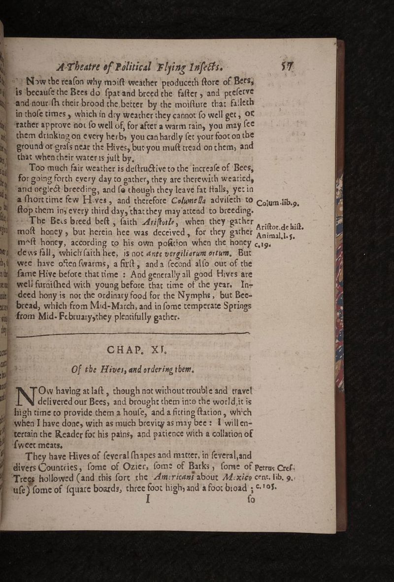 I' sii| it jd t. > ttc ! i W|| M :titk (m mi 'ini Ctllf tki lllrf lift 0 A Theatre of Political Fifing Infects. Now the reafon why moift weather produceth (lore of Bees, is becauie the Bees do fpat and breed the fatter, and pteferve and nour fh their brood the better by the moitture that fallcth in chofc times, which in dry weather they cannot fo well get, oc rather approve not lb well of, for after a warm rain, you may fce them dunking on every herb, you can hardly fet your foot on the ground or grafs near the Hives, but you mutt tread on them, and that when their water is jutt by. Too much fair weather is dettru&ive to the increafc of Bees, for going forth every day to gather, they are therewith wearied, and neg!e6t breeding, and fo though they leave fat Halls, yet in a fhort time few H ves , and therefore Columella advitech to Colum-lib.^ flop them in, every third day, that they may attend to breeding. The Be^s breed beft , faith Ariflotle^ when they gather .... moft honey, but herein hee was deceived, for they gather Anirnai.l!?.1 nr'ft honey, according to his own poficion when the honey c>l9, dews fall, which faith hee, is not ante vergiliatum ortum. But wee have often fwarms, a firft , and a fecond alfo out of tbe fame Hive before that time : And generally all good Hives are well furoifhed with young before that time of the year. In¬ deed hony is not the ordinary food for the Nymphs, but Bee- bread, which from Mid-March, and infome temperate Springs from Mid- February,they plentifully gather. \ \ -- V. i ii< 4 f CHAP. XI. Of the Hives, and ordering them. Ow having at laft, though not without trouble and travel delivered our Bees, and brought them into the worlds is high time to provide them a houfe, and a fitting ftation, wh;ch when I have done, with as much brevity as may bee : I will en¬ tertain the Reader for his pains, and patience with a collation of Tweet meats* They have Hives of feveral fhapes and matter, in feveral,and divers Countries, fome of Ozicr, fome of Barks, foruc of petros CreT Treqs hollowed (and this fore the Amtricans about M xico cent. lib. ufejTome of fquare boards, three foot high, and a foot broad ;c- ,0J* I fo K.