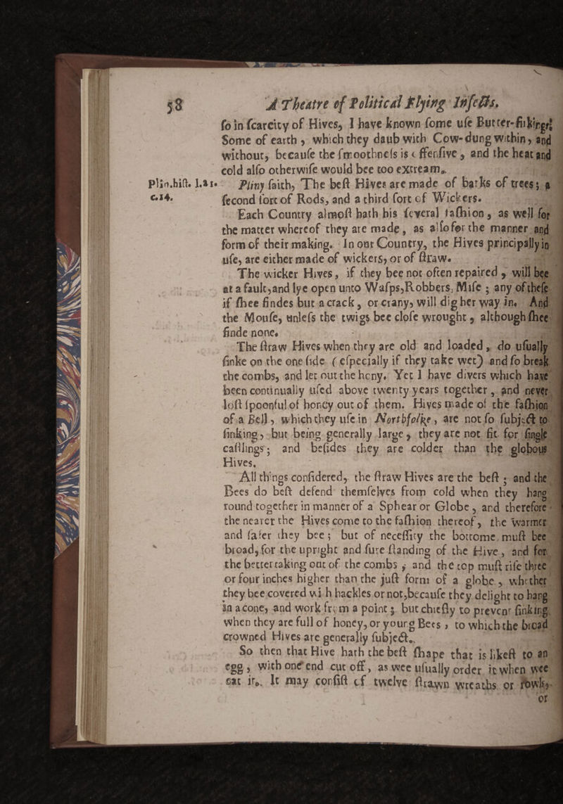 (b in fcarcity of Hives, I have known fome ufe Buttcr-fiikirgf* Some of earth , which they daub with Cow* dung within, and without, becaufe the ftr.oothncls is t ffenfive, and the heat and cold alfo otherwife would bee too extream* Pliny faith, The beft Hive* arc made of barks of trees; a fecond fort of Rods, and a third fort of Wickers. Each Country alraoft hath his feveral taftiion, as well for the matter whereof they are made, as alfoforthe manner and form of their making. In our Country, the Hives principally in ufe, are either made of wickers, or of ftraw. The wicker Hives, if they bee not often repaired , will bee at a fault,and lye open unto Wafj^RobberSj Mife ; any ofthefe if fliee findes but a crack, or crany, will dig her way in. And the Moufe, unlefs the twigs bee dofe wrought, although ftice finde none. j /ga The ftraw Hives when they are old and loaded, do ufually finke on the one fide ( efpecially if they take wet) and fo break the combs, and let out the heny. Yet 1 have divers which have been continually ufed above twenty years together, and never loft Ipoonfu! of honey out of them. Hives made of the fafliion of a Bell, which they ufe in Nortbfolke, arc not fo fubjedt to finking, but being generally large, they are not fit for fingie cafthngs j and befides they are colder than the globous Hives. All things confidered, the ftraw Hives are the beft ; and the Bees do beft defend themfclves from cold when they hang round together in manner of a Sphear or Globe , and therefore- the nearer the Hives come to the faftiion thereof, the warmer and fafer they bee; but of neceflity the bottememuft bee broad, for the upright and fure Handing of the Hive , and for the better taking oat of the combs , and the top muft rife three or four inches higher than the juft form of a globe, whether they bee covered wi h hackles or not,becaufe they delioht to hang in a cone, and work fr; m a point 5 but chiefly to prevcnr finkir.g when they are full of honey, or young Bets , to which the bread crowned Hives are generally fubjedf.. So then that Hive hath the beft fhape that islikeft to an egg, with one end cut off, as wee ufually order it when wee sat ir„. It may corfift cf twelve ftrawn wreaths or fbwlr.