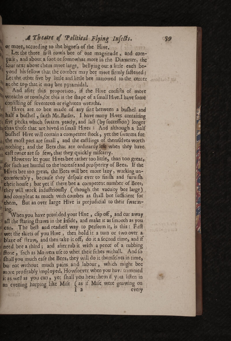 | or more, according to the btgnefs of the Hive, . Let the three fort rowls bee of one magnitude , and com- pafs, and about a foot or fomewhar more in the Diameter, the tour next above them more large, bellying out a little each be¬ yond his fellow that the combes may bee mare firmly fattened : Let the other five by little and little bee narrowed to the center V. And after this proportion, if the Hive cor.fifls of more l| wreaths or rowls,for this is the fhape of afmallHive.I have fome confiding of feventeen or eighteen wreaths, li Hives are to bee made of any fize between a bufhel and !i|l half a bufhel , faith Sit.Butler* I have many Hives containing Jit five pecks which fwarm yearly, and laft (by fucceilion) longer b| than thofe that are hived in fmail Hives : And although a half bufhel Hive will contain a competent flock, yet the fwarms for ||i the mod part are fmall , and the caftiings of themfelves worth Jti nothing; and the Bees chat are ordinarily left when they have gu caft twice arc fo few, that they quickly mifearry. jf However let your Hives bee rather too little, than too great, l^fQr fuch arc hurtful to the increafcand profpericy of Bees. If the 11 Hives bee too great, the Bees will bee more lazy, working un- ? comfertab'y, becaufe they defpair ever to finifh and furnifh ! their houfe; but yet if there bee a competent number of Bees, ‘ I they will work induftrioufly ( chough the vacuity bee large) and compleat as much with combes as (hall bee lutficient for : them. But an oyer large Hive is prejudicial to their fwarm- : ing. if, When you have provided your Hive , clip off, and cut away :it aIl che flaring ftraws in the infide, and make ic as fmooth as you inf can. The beft and readieft way to perform it, is this: Firft it wet the skirts of you Hive , then hold ic a turn or two over a i blaze of draw, and then take it off, do ic a iecond time, and if I need bee a third; and after rub it with a peece of a rubbing ji ftone, fach as Mowers ufe to whet their fiches withal I. And fo I (hall you much eafe che Bees, they will do ic themfeives in time, I but not without much pains and labour, wh ch might bee more profitably imployed. Howfoever when you hav trimmed I it as well as you can, yet fhall you hear them if yj« htten in an evening harping like Mife ( as if Mile were gnawing on 1 2 every
