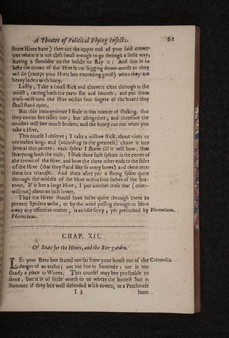 t L \ N. '& »« % ®tt, U tfltt KU mi kc 11 iti l Ji 61 {' A theatre of Political Tiding lnfetts* ftraw Hives h ave ) then cut the upper end of your faid crowft* tree where it is not cleft fmall enough to go through a lktle way* leaving a (houlder on the infide to ftay it : And this is to ketp the crown of the Hive fr 3m fagg>ng down-wards as they wil do (except your Hives bee exceeding good) whenthey- are heavy laden with hony; L&ftly, Take a fmall ftick and cleave it dean through in the midft, cutting both the parts flat and fmooth* and put them crofs-wife into the Hive within four fingers of the board they (hall (land upon. But this inconvenience l finde in this manner of flicking, that they cannoE bee taken out-, but altogether, and therefore the combes will bee much broken, and the honey run out when you take a Hive. This courfe I obferve ; I take a willow flick, about nine* or ten inches long, and (according to the greatnefs) cleave it into feveral thin peeces-, each fpleac I (have till it will bow, than fharpning both the ends; I ftick three fuch fpleacs in the center of the crown of the Hive, and bow the three other ends to the tides of the Hive (that they ftand like fo many bows) and there enter them ina triangle.., And then after put a ftrong fplcat quite through the middle of the Hive within four inches of the bot¬ tom?, If it bee a large Hive , 1 put another crols that ( other- wife not) about an inch lower. . ' That the Hives fhould have holes quire through them'to prevent Spiders webs, or by the wind palling through to blow away any oflenfiye matter, is an idle fancy , yet prefenbed by Florentinus, Flnentinuf. . tfL. * CHAP. XII * V at Of Seals for the Hives, and the Bee-gardens! Ec your Bees bee feated not far fromyour houfe out of the Columella, ^danger of an eccho; not too hot in Summer* nor in too fhady a place in Winter. . This counfel may bee profitable to fomc, bucitis of little'worth to us where the hotteft Sun in Summer if they bee well defended with covers, ora Penthoule