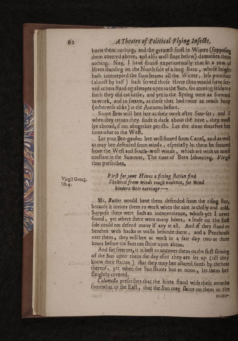 butt* them noshing* and the gteateft froft in Winter (fuppofitjg them coveted above, and alfo well dope below) damnifies them nothing. Nay, I have found experimentally that in a row of Hives Handing on the North fide of a long Barn, whofe height hath intercepted the Suns beams all the Winter, lefs provifion (alcnoft by half) hath fetved thole Hives than would have fer- ved others Hand ng alwayes open to the Sun, for coming leldome forth they did cat little, andyetinthe Spring were as forward to work, andtofwarm, asthofethat had twice as much hony (otherwife alike) in the Autumn before. r > tf«l Some Bees will bee late at their work after Sun*fet, and if when they return they finde it dark about the hive , they mud lye abroad, if not altogether petift). Let the door therefore bee lomewhatto the Weft, ,I Lee your Bee-garden bee well fenced from Cattel, and,as well as may bee defended from winds , efpccially let them be fecured from the Weft and South-weft winds, which are with us mod conftant in the Summer. The time of Bees labouring, Virgil thus preferibes, Fir ft for your Hives a fitting ftathn find _ --,9 Sbeitred from Kinds rough violence, for Wind ] binders tbeir carriage 'i % Vj# 4\ g ■ , ^ y J Mr. Butler would have them defended from the rifing Sun, becaufe it invites them to work when the aire is chilly and cold, Suppofe there were fuch an inconvenience, which yet 1 never found, yet where there were many hives, a fenfc on the Eaft fide could not defend many if any at all. And if they ftandon benches with backs or walls bebinde them , and a Pcnthoufe over them, they will bee at work in a fair day two or three hours before the Sun can fhine upon them, j And for fwarms,u is beft to uncover them on the firff fbinin® of the Sun upon them the day after they are fet up (till they know thut ftaJon ) that they may bee allured forth by the heat thereof, yet when the Sun fhines hot at noon, let them bee fleightly covered. 1 Columella preferibes that the hives ft and with their mouths fomewhac to the Eaft, that the Sun may feme on them in the morn*