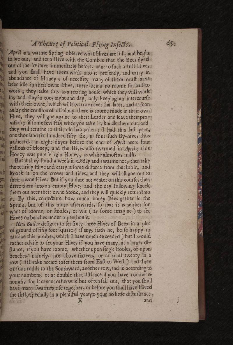 \ hi V i\ «v ir »fc ril 0(1 It Mil D fl(Ji It Jll If *1 4 f>! f i A The dire of Political Plying Infers, April in a warme Spring, obfcrvc what Hives are full, and begin to lye out, and fee a Hive with the Comb.s that the Bees dyed out of the Winter immediatly before, next to iucha full Hive, and you fhall have them work into it prefently, and carry in abundance of Honey ; of neceffky many of them muft have been idle in their owne Hive, there being no roome for half to work ; they take this as a retiring houfe which they will work in, and ftayin too, night and day, only keeping an intercourfe with their owne, which will fwarrnc never the later, and asfoon as by the emrflion of a Colony there is roome made in their own Hive, they will goe againe to their Leader and leave their pro- Vjfion; if lome few ftay when you take it, knock them out, and they will returne to their old habitation ; I had this laft year, one thoufand fix hundred fifey fix, in four fuch By-hives thus gathered, in eight dayes before the end of April neere four gallons of Honey, and the Hives alfo fwarmed in April; this Honey was pure Virgin Honey, as white altnoft as milk. But if they (land a week in <JMay and fwarme not y then take the retiring Hive and carry it fome difiance from tbeftoole, and knock it on the crown and fides, and they will all goe out to their owne Hive, But if you dare not venter on this courfe, then drive them into an empty Hive, and the day following knock them ouc ncer their owne Stock, and chey will quickly return into ir. By this, conjc&ure how much honey Bees gather in the Spring, but of this more afterwards, fo that it is neither for • want of room?, or ftooies, or wit ( as fome imagine ) to fee Hives on benches under a penthoufe. Mr. Buikr defignes to fet fixty three Hives of Bees in a plot of ground offifey foot fquare ( if any, faith he, be fo happy to attaine this number, which I have much exceeded ) but 1 would rather advife to fet your Hives if you have many, at a larger di“ fiance, ifyou have roome, whether upon fingle ftooles, or upon benches,’ namely) no: above fixteen, or at moll twenty in a row ( fiill take notice to fet them from Eaft to Weft } and three or four rodds to the Southward, another row,and fo according to your numbers, or at double that diftance ifyou have roome e» nough,' for it cannot otherwife but often fall ouc, that you fhall have many fwarmes rife together, or before you fhall have Hived the £u'ft,efpe<:ially in $ plentiful year3to your no little difiurbince ? K ’ and v. I