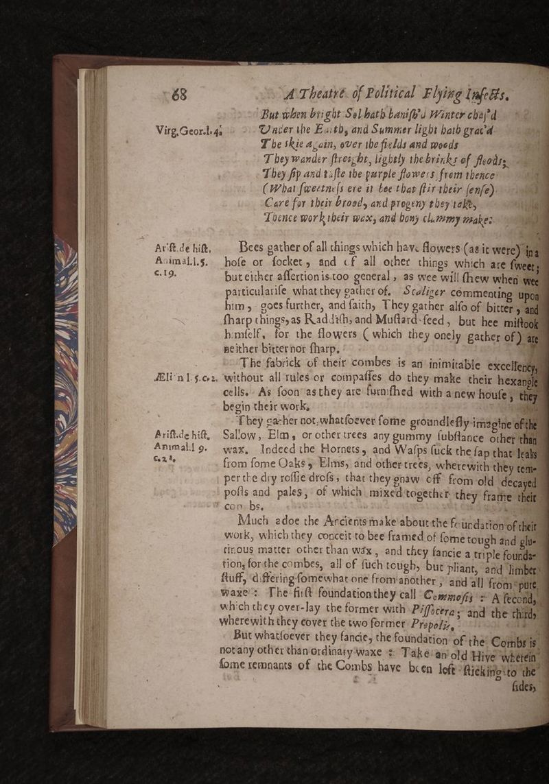 But when bright Sel hath banifb'd Winter ebafid Virg.Ge0r.L4i Vnder the Eaitb, and Summer light hath grat'd The ikie again, ever the fields and weeds i Tbe) wander {height, lightly the brink) cf 1 They fif and tafie the purple powers frem thence ] (What fweetnefs ere it tee that (Ur their (enfe) ■,$ I Care for their btosd, and progeny they ta!$, ... \ Thence work their wax, and bony cLmmy make: jg H , • ^ 1, .♦«<*■»> « „ „ ^ ^ y | Arifl.de Hift, Bees gather of all things which have flowers (as it were) (Da A:.inaai.l.$. hole or fockec, and cf all other things which are Tweet* CA9‘ but either affertion is too general, as wee will fliew when weei partictilarife what they gather of. Scaliger commenting upon him, goes further, and faith, They gather alfo of bitter, and fharpthings,as Raddtfhjand Muflard-feed, but hee miflook h.mfelf, for the flowers ( which they onely gather of) arc neither bitter nor {harp.: - The fabrick of their combes is an inimitable excellency ■ JEIi-'nl.j.Cfi. without all rules or compares do they make their hexan°Ie j cells. As icon as they are fwrmflied with a new houfe, they ' begin their work, ' They gather not, what foever feme groundlefly imaoine of the Arifl.de Sallow,-Elm, or other trees any gummy lubftance other than J Animal.I 9. wax. Indeed the Hornets, and Wafps fuck the fap that leaks c‘* * from fome Oaks , Elms, and other trees, w’herewith they tem¬ per the dry roffie drefs, that they gnaw off from old decayed ! polls and pales, of which mixed together- they frame their r con b?. - • - Much adoe the Arcicntsmake about the foundation of their work, which they conceit to bee framed of feme touch and Vlu* rinous matter other than wax , and they fancie a triple founda- tionjorthe combes, all cf fuch tough, but pliant, and limber fluff, differing fomewhat one from another, and all from mire waxe : The fitft foundationthey call Cnmmfii r A fecend, whch they over-lay the former with Pif,c„a. and ther eftird, ! Wherewith they cover the two former Prepo/U, - I But whatever they fancie, the foundation of the Combs is not any other thanordinary waxe Take an old Hive wherein fome remnants of the Combs have been left fliekino-to the 1. * * * 0 ' * Tides,