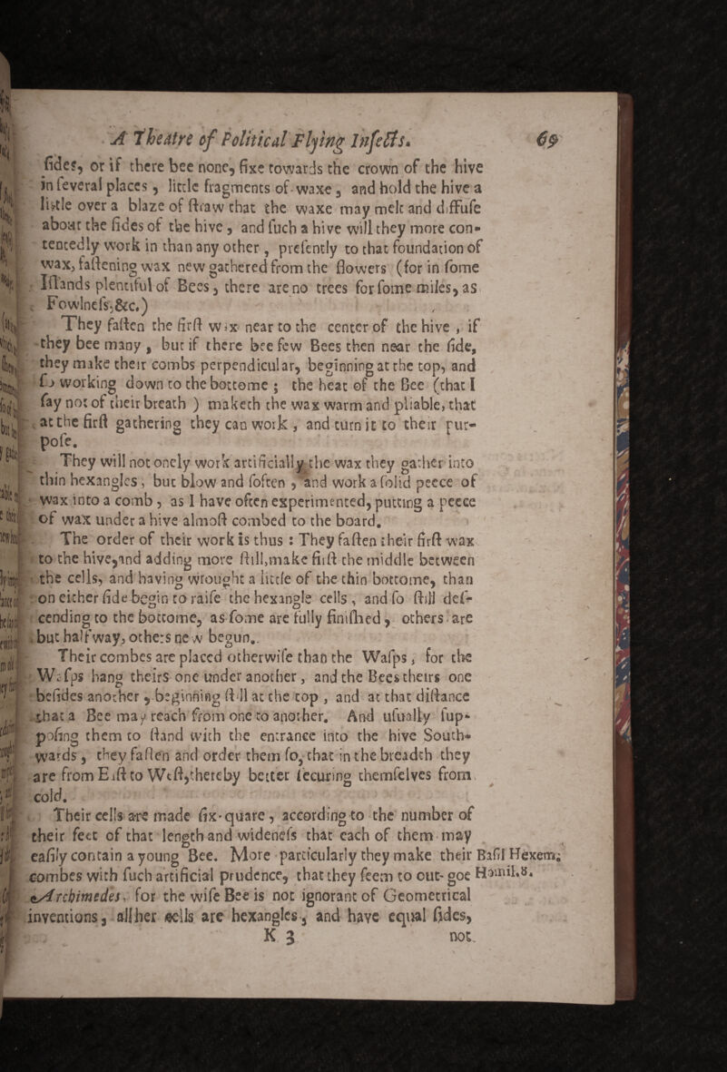 ■ft Vj i 11 im Ultfc k Itf fide?, or if there bee none, fixe towards the crown of the hive in leveral places, little fragments of waxe, and hold the hive a lbtle over a blaze of ft raw that the waxe may meic and diffufe about the fides of the hive, and luch a hive will they more con* tencedly work in than any other, prefently to that foundation of wax, faftening wax new gathered from the flowers (for in fome r. Iftands plentiful of Bees, there are no trees for fome miles, as v FowlnelV,&c.) They faften the firft w*x near to the center of the hive , if they bee many , but if there bee few Bees then near the fide, they make thesr combs perpendicular, beginning at the top, and fo working down to theboctome ; the heat of the Bee (chat I fay not of their breath ) maketh the wax warm and pliable, that at the firft gathering they can work , and turn it to their pur- pofe. l-i- They will not onely work artificially the wax they gather into thin hexanglcs, but blow and foften , and work a (olid pecce of wax into a comb, as 1 have often experimented, putting a pecce of wax under a hive almoft combed to the board. The order of their work is thus : They faften their firft wax to the hive,and adding more ftill.make firft the middle between the cells, and having wrought a little of the thin botcome, than on either fide begin to raife chehexingle cells, andfo ftijl defi- <~J ) CJ) 7 \ cending to the bottome, as fome are fully fintftied, others are . but halfway, others ne w begun.. Their combes are placed otherwife than the Wafps, for the i Wr fps hang theirs one under another, and the Bees theirs one befides another , beginning (ill at che top , and at that diftance that a Bee may reach from one to another. And ufually fup* pofing them to (land with the entrance into the hive South* wards, they fallen and order them fo, chat in the breadth they are fromEift to Wtft,thereby better fecuring themfelves from cold. Their ceils are made fix-quare, according to the number of their feet of that length and widenefs that each of them may eafifyeontain a young Bee. More particularly they make their Bafil Hexem, combes with fuch artificial prudence, that they feem to out- goe Hamil.s. ^Archimedes, for the wife Bee is not ignorant of Geometrical inventions, all her eells are hexangles, and have equal fides, |cL’.' K 3 not. / ' ,>•