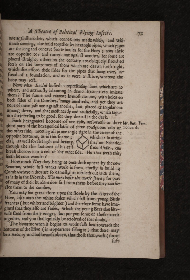 'I h lij. A Theatre ef Political Flying Infects. one againft another, which connexions made wifely, and with much cunning, doe hold together by hexangle pipes, which pipes are the long and concave Store, houfes for the Hony j now thefe are opponte to, and turned one againft another, for fome are placed Itraightj others on the contrary are obliquely ftretched forth on the bottomes of them which are drawn forth right, whic doe afford their fides for the pipes that hang over, in-- £ read• or a foundation, and as it were a fliore, whereon the hony may reft. Now what Euclid bulled in reprefentiag lines which are no where, and anxioufty labouring in demonllrations can imitate thc!T1?jTherframe and ma!mer curious, with holes on both ndes of the Combes, many hundreds, and yet they arc none of them juft one againft another, but placed triangular one among three, and that moft neatly and artificially, which argu- eth their feeling to be good, for they doe all in the dark. Each hcxagomcal bottome of one fide, anfwcreth to three Mr. But. F«m, third parts or the hcxagonical bafis of three contiguous cells en*nQn«c*6v the ocher tide9 meeting all in one angle right in the center of the 1% /■x 1«•* aft Ra r # ft a -— a a a «^ ^ a £ /k . • • • • — \ which is fo artifi- that no Sehadon fhould faile, can iji uii 3 oppofite bottome, as in this forme ; cial, as well for ftrength and beauty, though the thin bottome of his cell ^ break thorow into a cell of the other fide. He that feeth this feeth he not a wonder ?: How much Wax they bring at once doth appear by the new Swarmc, whofe firft weeks work is fpent chiefly in building Combs,wherein they are fo earneft,thac itfalleth out with them, as it is in the Proverb, The more b*fre the mrfe [feed j for part of many of their burdens doe fall from them before they can fa¬ llen them to the cembes» You may fee great ftore upon the ftoole by the skirts of the Hive, like unto the white fcalcs which fall from youno Birds feathers ( but whiter and brighter ) and therefore feme have ima- . gined that they alfo are feales, which the young Bees doe like- f wife fhed from their wings j but put you iomeof thefe parcels ^ together, and you (hall quickly be refolved of that doubr0 The Swarmewhenit begins to work falls low towards the bottome of the Hive (in appearance fillingit) that there may fee a .vacuity and hollownefs above, that thofe that work ( for at J # i A firft::