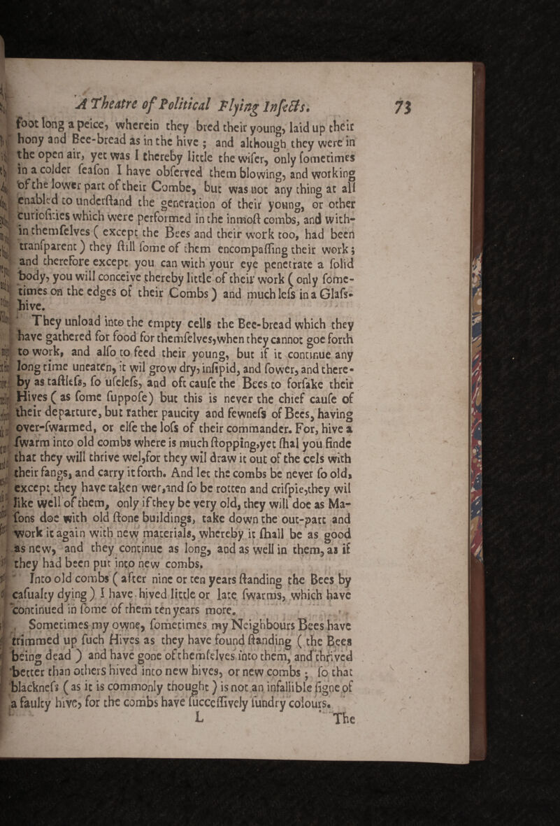 foot long a peice, wherein they bred their youn°, laid up their H In hony and Bee-bread as in the hive ; and although they were in the open air, yet was I thereby little the wifer, only fometimes in a colder fealon I have obferved them blowing, and working fef the lower part of their Combe, but was hot any thing at all enabled to underftand the generation of their young, or other turiofv.ies which were performed in the inmoft combs, and with¬ in themfelves ( except the Bees and their work too, had been tramparent) they Hill fome of them encompafling their work; and therefore except you can with your eye penetrate a folid body, you will conceive thereby little of their work ( only fome¬ times on the edges of their Combs) and much lefs in a Glafs* Hvc.: ' ’: They unload into the empty cells the Bee-bread which they have gathered for food for themfelvesjwhen they cannot goe forth to work, and alfo to feed their young, but if it continue any long time uneaten, it wil grow dry, infipid, and fower, and there¬ by as taftitfs, fo ufelefs, and oft caufe the Bees to forfake their Hives ( as fome fuppofe) but this is never the chief caufe of their departure, but rather paucity aod fewnefs of Bees, having |J over-fwarmed, or elfe the lofs of their commander. For, hive a j fwarra into old combs where is much flopping,yet (hal you finde n' that they will thrive wel,for they wil draw it out of the cels with \ their fangs, and carry it forth. And let the combs be never fo old, f except they have taken wer,ind fo be rotten and crifpie,tbcy wil 11 like wellof them, only if they be very old, they will doe as Ma- Tons doe with old done buildings, take down the out-patt and ^ work it again with new materials, whereby it lhall be as good as new, and they continue as long, aod as well in them, as if they had been put into new combs, Into old combs ( after nine or ten years (landing the Bees by cafualty dying ) I have. hived little or late fwarms, which have continued in fome of them ten years more. , Sometimes my owne, fometimes my Neighbours Bees have trimmed up fuch Hives as they have found (landing (the Bees being dead ) and have gone ofthemfelves into them, and thrived better than others hived into new hives, or new combs; fo that ‘ blaeknefs ( as it is commonly thought) is not an infaliible figne of a faulty hive? for the combs have fucceffiveiy fundry colours. B The