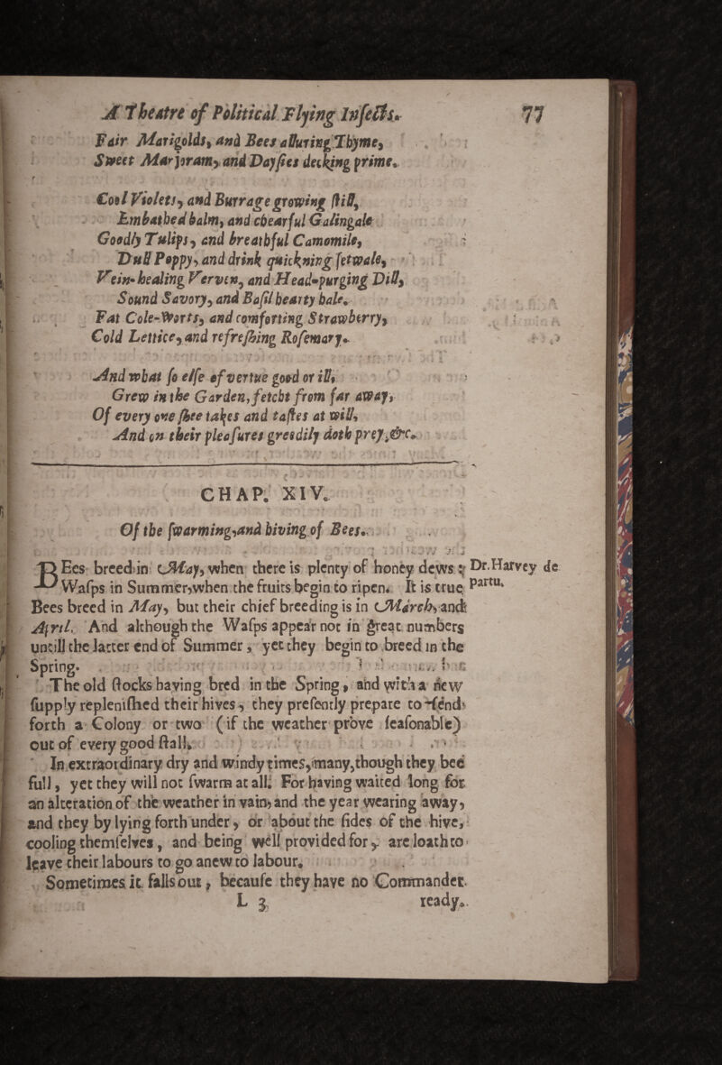 Fair Marigolds, and Bees atturittgTbyme, Street Mar pram* and Day fits detking prime,. ' ’ ' * /' * « V * * / V . P * * c ' 4 ; ■ ■ if | , r »> Cool Violets > and Barrage growing (UD, Lmbatbed balm, and cbearful Galingale Goodly Tulips, end breatbful Camomile, DuB Poppy, and drink quickning (etwale, Vtin-heeding V’erven, end Head-purging Dill, Sound Savory, and Bafil hearty bale. Fat Cole-Worts, and comforting Strawberry, Cold Lettice, and refrefhing Rofemary, 4 i i <i **« i * * t * ■ v / -And what fo e/fe ef vertue good or ill* - Grew /*the Garden, fetebt from far away, Of every one [bee ta\es and tafles at will. And on their pleafures greedily doth prej.^&c* r-TO *ji‘' 1 Vl ■ A t jr ' CHAP. XIV. J 9 ^ f. - * « - y *»„ >-* ✓ - Of tbe [warming,and hiving of Bees, ; •• . > j T> Ees breedin (May, when there is plenty of honey dewsv Dr.Harvey de -I' Wafps in Summer,when the fruits begin to ripen. It is true. Pamu Bees breed in May, but their chief breeding is in (March, anefe A\ril. And although the Wafps appear not in great numbers untill the latter end of Summer, yet they begin to breed in the Spring. ; ■ • _ • _ ? • >• i g The old flockshaving bred in tbe Spring, andyviflva hew fupply replenifhed their hives , they prefently prepare to-(end1 forth a Colony or two (if the weather prove feafonable) out of every good ftal!, . • In extraordinary dry and windy times,many,though they bee full, yet they will not fwarm at all; For having waited long for. an alteration of the weather in vain, and the year wearing away, and they by lying forth under, or about the fides of the hive, cooling themfelves, and being well provided for r are loathto ■ leave their labours to go anew to labour. Sometimes it falls out, hecaufe they have no Commander l 3 ready..