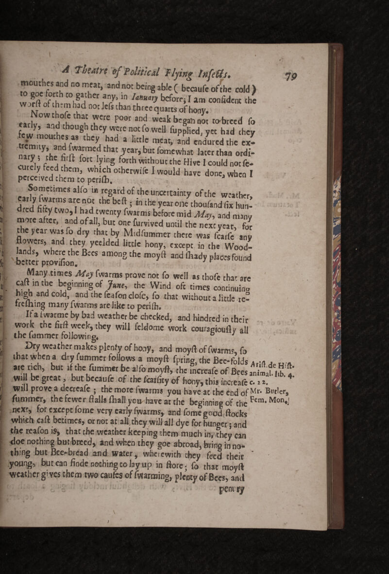 I' i k f it w , A Theatre of Political flying Infeffs* yp ?.nd n0 mu at> and n0C bein§ab,c c becaufc of the cold ) w/rft of [h mlfrl r !ar\ 7rari beforri 1 am confidcnt ch« nt l ? u n0c Jcfs tban thrce qu«ts ofhony. earlv^nA6' ? ^°0r 3r? wea^ began not to-breed fo rly, and though they were not fo well fupplied, yet had they Xrrf'A” hLad a tele mMt- «d '““red .be ex- narT- r/mef VyCu,b“fomCwhat lah“ »rdi- eurdv ^ fOTt u?'uS f?th witl;out the Hi,t 1 could »°t 6- cutely feed them, whtch othcrwife I would have done, when I perceived them to perifli. 3 Sometimes alfo in regard of the uncertainty of the weather, drccf thC bC(r5 ,n theyearone chou^nd fix hun¬ dred fatty two, I had twenty fwarms before mid May, and many more after, ; and of all, but one furvived until the next year? for the year was ,o dry that by Midfummer there was fcarfc any flowers, and they yeelded little hony, except in the Wood- b”nn praSon.' B:K am0”Slhc m°y<i “d|hadyphKSfound Many .timesMay fwarms prove not fo well as tbofc that arc caft mtbe beginning of June, the Wind oft times continuino hioh and cold, and thefeafonclofe, fo that without a little re- rrelhing many fwarms are like to perilh. Jf a fwarme by bad weather be checked, and hindred in their work the flrft week, they will feldome work couragfoufly all the fummer followino, b J Dry weather makes plenty of hony, and moyft of fwarms fo that when a dry fummer follows a moyft fpririg, the Bee-folds AfIft de are rich, but if the fummer be alfo moyft, the mcreafe of Bees animaf.irb, Wi 1 be great, but bccaufe of the fcaifity of hony, this increafe c.n. will prove a dcereafe ; the more fwarms you have at the end of Mr* But,ers fummer, the fewer flails fhall you have at the beginning of the Ftm*Mon«J next, for except fome very early fwarms, and lomegood flocks which caft betimes, or not at all. they will all dye for hunger; and the reafon is, that the weather keeping them much in, they can doe nothing but breed, and when they goe abroad, bring in no¬ thing but Bee-bread and water, wherewith they feed their * young, but can finde nothing to lay up in ftore; fo that moyft weather gives them two caufcs of farming, plenty of Bees, anti pemry