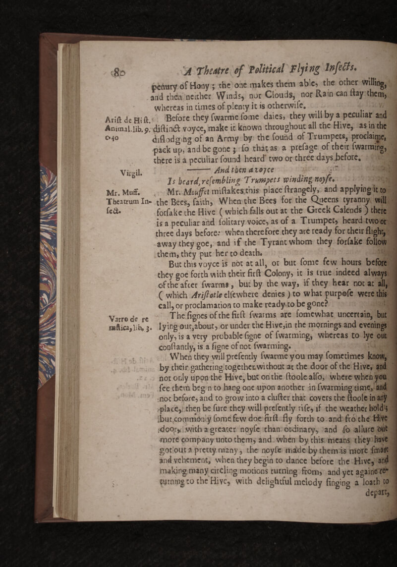 penary of Hony; the one makes them able, the Other witling, and then neither Winds, nor Clouds, nor Ram can ftay them, whereas in times of plenty it is otherwife. v. 1 Arift de Hi ft.' Before they fwarme.fome daies, they will by a peculiar and Amaul.lib.9. djftiruR voyce, make it known throughout all the Hive, as in the cmo diflodgmg of an Army by the found of Trumpets, proclaims pack up, and be gone j fo that as a prefage of their fwarming, there is a peculiar found heard two or three days .before, .J Vjjcil. -• And then aioyce j- 'fM|H * Js beard, resembling Trumpets winding myfe, . _ j Mr. Muff. Mr. Mouffd mi (lakes this place ftrangely, and applying it to Tbeatrum In- the Bees, faith, When the Bees for the Queens tyranny will fe&. forfake the Hive (which falls out at the Greek Calends ) there is a peculiar and folitary voice, as of a Trumpet, heard two or three days before: when therefore they are ready for their flight, away they goe, and if the Tyrant whom they forfake follow them, they put her to death* 1:1 But this voyce is not at all, or but fome few hours before they goe forth with their fir ft Colony, it is true indeed always of the after fwarms, but by the way, it they hear not at ail, ( which Atiftotle elfcwhere denies) to what purpofe were this call, or proclamation to make ready to be gone? '•. J Varrode re Thefignes of the fit ft fwarms are fomewhat uncertain, but : r«ftica,lib» 3. lying out,about, or under the Hive,in the mornings and evenings only, is a very probable figne of fwarming, whereas to lye out confiantly, is a figne of not fwarming. ,8 When they will prefently fwarmeyou may fometimes know, by their gathering together:without at the door of the Hive, and not only upon the Hive, but on the ftoole alfo, where when you fee chern beg n to hang one upon another in fwarming time, and no-t before, and to grow into a clufter that covers the ftoole in any place, then be fure they will prefently rife, if the weather bold:> but commonly Come few doe firft fly forth to and fro the Hive door,, with a greater noyfc than ordinary, and fo allure out more company unto them, and when by this means they have got out a pretty many, the noyfc made by them is more fmart > and vehement, when they begin to dance before the Hive, and making many circling motions turning from, and yet againe re* \. turning to the Hive, with delightful mdedy fin°ino a loath to . ' . r ° ° depart,