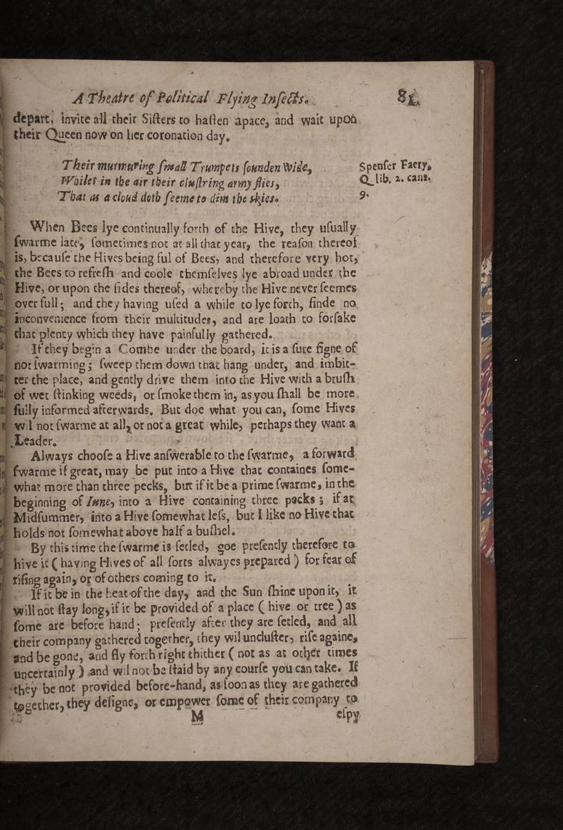<! * lit * i depart, invite all their Sifters to haften apace, and wait upon their Queen now on her coronation day, % fc • « / * . ; , Their murmuring fntaR Trumpets fetmden Wit, , Whiles in the air their tiuftring armyflies> That as a cloud doth feemeto dim the skies* I When Bees lye continually forth of the Hive, they ufually [fwarme lact j fometimes not at all that year, the reafon thereof is, btcaufe the Hives being ful of Bees, and therefore very hot, the Bees to refrefh and code cfaemfeives lye abroad under the Hive, or upon the (ides thereof, whereby the Hive never feemes over full *, and they having ufed a while to lye forth, finde no inconvenience from their multitudes, and are loath to forfake chat plenty which they have painfully gathered. If they begin a Combe under the board, ic is a fure figne of notlwarming; fweep them down that hang under, and imbit- ter the place, and gently drive them into the Hive with a brufh of wet ftinkiog weeds, or fmokethem in, as you fhall be more fully informed afterwards. But doe what you can, fome Hives w-l not fwarme at alitor not a great while, perhaps they want a .Leader. » Always choofe a Hive anfwerable to the fwarme, a forward fwarme if great, may be put into a Hive that concaines fomc- what more than three pecks, but if it be a prime fwarme, in the beginning of/#«e, into a Hive containing three packs $ ifap Midfummer, into a Hive fomewhat lefs, but I like no Hive that holds not fomewhat above half a bufhel. By this time the fwarme is fetled, goe prefentiy therefore to hive ic ( having Hives of ail forts alwayes prepared ) for fear of fifing again, or of ethers coming to it. If it be in the heat of the day, and the Sun flaineuponit, it will not flay long, if it be provided of a place f hive or tree ) as fome are before hand; prefendy after they arc fetled, and all their company gathered together, they wil undufter, rife againe, and be gone, and fly forth right thither ( not as at od}« times uncertainly ) .and w;l not be ftaid by any courfe you can take. If •they be not provided before-hand, as loon as they are gathered together, they defigne, or empower fome of their company to 3* ' M 7 ‘ % u Spenfcr Faery* Q. lib. a. can*. 9'