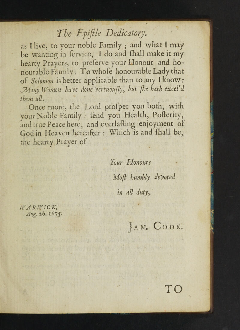 The Efijlle Dedicatory. as I live, to your noble Family ; and what I may be wanting in fervice, i do and fliall make it my hearty Prayers, to preferve your Honour and ho¬ nourable Family: To whole honourable Lady that of Solomon is better applicable than to any I know: CMany Women have done vertuoufly, but f?e hath excel’d them all. Once more, the Lord profper you both, with your Noble Family : lend you Health, Poflerity, and true Peace here, and everlafting enjoyment of God in Heaven hereafter : Which is and fliall be, the hearty Prayer of Your Honours Mo ft humbly devoted in all duty, WARWICK, Au^. 16. 1675. Jam. Co ok. i o