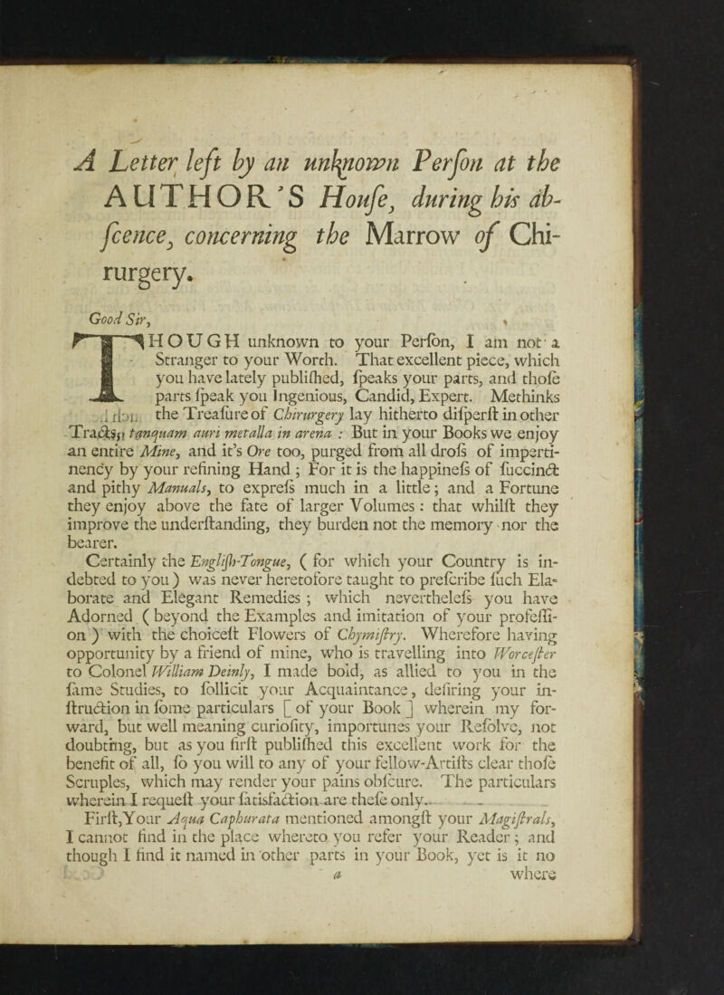 A Letter left by an unknown Perjbn at the AUTHOR 'S Houfe, during his db- fcence} concerning the Marrow of Chi- rurgery. Good Sir , * THOUGH unknown to your Perlon, I am not ■ a. Stranger to your Worth. That excellent piece, which you have lately published, Ipeaks your parts, and thole parts Ipeak you Ingenious, Candid, Expert. Methinks . fioi, the Trealiireof Chirurgery lay hitherto difperltinother Tra^ji tanrjuam auri metalla in arena : But in your Books we enjoy an entire Mine, and it’s Ore too, purged from all drols of imperti- nency by your refining Hand ; For it is the happinels of fuccindb and pithy Manuals, to exprels much in a little; and a Fortune they enjoy above the fate of larger Volumes: that whillt they improve the underllanding, they burden not the memory nor the bearer. Certainly the Englijb-Tongue, ( for which your Country is in¬ debted to you ) was never heretofore taught to prelcribe luch Ela¬ borate and Elegant Remedies ; which neverthelels you have Adorned ( beyond the Examples and imitation of your profefli- on ) with the choicelt Flowers of Chymiflry. Wherefore having opportunity by a friend of mine, who is travelling into Worcefier to Colonel William Deinly, I made bold, as allied to you in the lame Studies, to follicit your Acquaintance, defiring your in- Itruction in lome particulars [ of your Book ] wherein my for¬ ward, but well meaning curiofity, importunes your Relolve, not doubting, but as you firlt publiflied this excellent work for the benefit of all, lo you will to any of your fellow-Artifts clear thole Scruples, which may render your pains oblcure. The particulars wherein I requell your latisfabtion are thele only.- Firlt,Your Afta Caphurata mentioned amongft your Magifirals, I cannot find in the place whereto you refer your Reader ; and though I find it named in other parts in your Book, yet is it no l : j ' a where