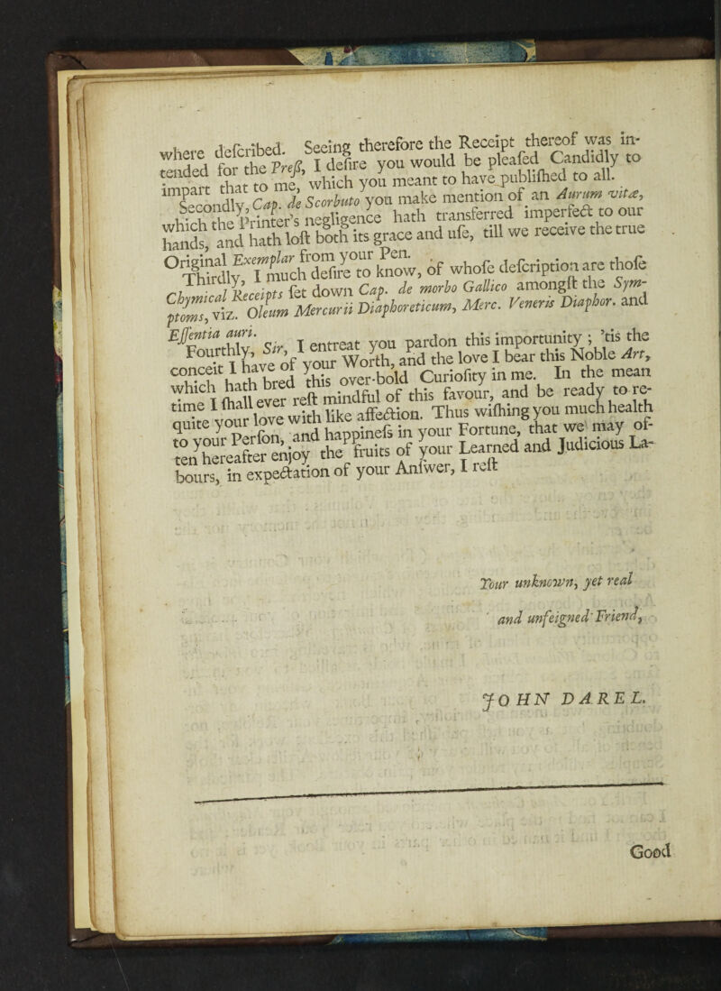 that So me which you meant to have publifhed to all. 1 Secondly Cm. deScorbuto you make mention of an Aurum viU:, 1?- ? Printer’s negligence hath transferred imperteft to our hands', and hath loft both its grace and ufe, till we receive the true °rThftdly^TiTiuchdSreto know, of whofe defcription are thofe r?hr, Receipts fet down Cap. de morbo GalUco amongtt the Sym- Vlfhorcticum, Mere. Vener,i D,aphcr. and Effmtia mn. pardon this importunity ; ’tis the Fourthly, &r,l***xty*^ ^ j ^ ^ Noble An> C°l?Ch‘hath bred this wet-bold Curiofity in me In the mean ^he T (hall ever reft mindful of this favour, and be ready to re- tenhereafeer'enjoy the fruits ofyour Learned and Judicious La¬ bours, in expectation of your Anlwer, I reft Tour unknown, yet real and unfeigned'Friend, JO HN DAREL. \ *’*■, f ■: , S'- i ‘ •- • U r ' * - — * t '