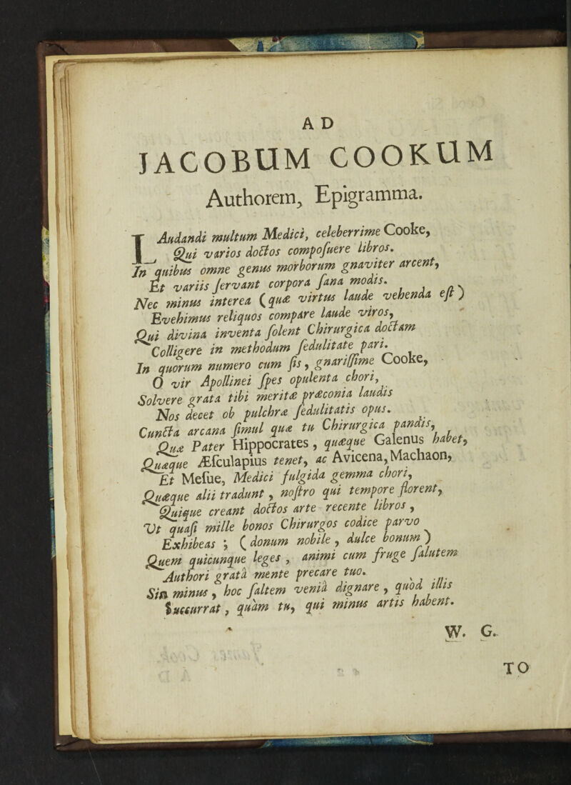 Iv: A D jacobum cookum Authorein, Epigramma. IAndandi multum Medici, celeberrme Cooke, @ui -V trios doctos compofuere Itbros. In'tqnibus omne genus morborum gnaviter arcent, it variis Jervant corpora fana modts. Nec minus interea (qu<e virtue hunk vehen ] ) Evehimus reliquos compare Unde vtros. Out divina inventa folent Chirurgtca doctam Collitert in methodum fedulitate part. In quorum numero cum fit, gnanffime Cooke, 0 vir Apollinei fpes opulent* coon, Solvere orata tibi merit# pnKcoma Uudts Nos decet ob pulcbrat fedulitatis opus. Cunci* arcana, fmul qua tu Chirurgtca pandts Qux Pater Hippocrates, qutque Galenus habet, Quaque ,'Efculapius tenet, ac Avicena,Machaon, Et Mefue, Medici fulgida gemma chon, Qtueque ahi tradunt, noftro qui tempore fiorent, qLique creant doBos arte recente Itbros, Vt quaft mille bonos Chirurgos codice parvo Exhibeas ; ( donum nob He, dulce bonum ) Quern quicunque leges , animi cum fruge Jalutem Author i grata wente free are tuo. Sni minus , hoc faltem venia dignare , quod ms tmurrat, quam tu, qui minus art is babent. W. G.