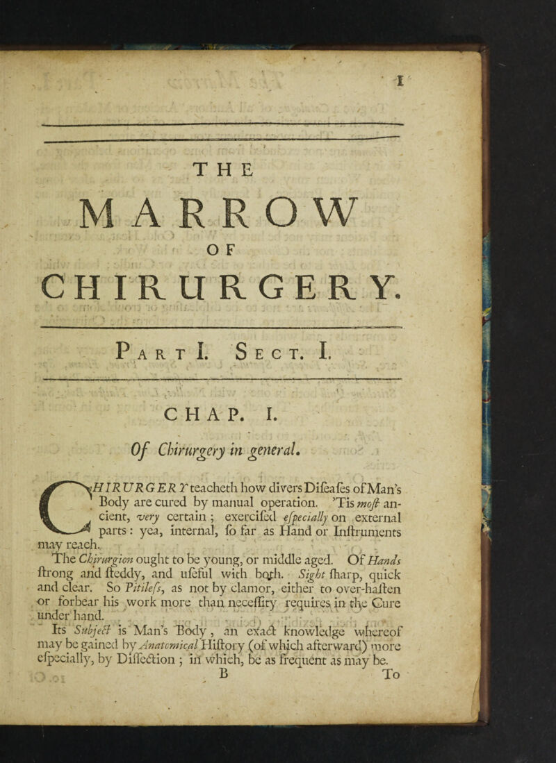 I THE ARROW OF CHIRURGERY. •O'O 'i<> Part!. Sect. I, \ , , m CHAP. I. Of Chirurgery in general. K . > CHIRURGER Tteacheth how divers Difeafes ofMan’s Body are cured by manual operation. ’Tis mofi an¬ cient, very certain ; exercifed efpecially on external parts: yea, internal, lo far as Bland or Inflruments may reach. The Chirurgion ought to be young, or middle aged. Of Hands ftrong and fteddy, and uleful with bojiii. Sight fharp, quick and clear. So Ritilefs, as not by clamor, either to over-ha lien or forbear his work more than neceffity requires in the Cure underhand. Its SubjeSt is Man’s Body, an exafl knowledge whereof may be gained by Anatomical Hiftory (of which afterward) more efpecially, by Diifedion ; ill which, be as frequent as may be. B To