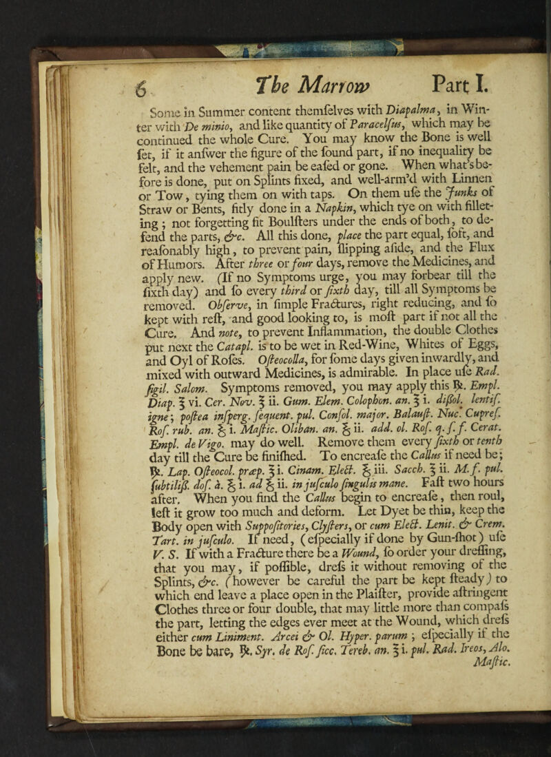 Some in Summer content themfelves witli Diapalma, in Win¬ ter with De minio, and like quantity of Faracelfus, which may he continued the whole Cure. You may know the Bone is well fet, if it anfwer the figure of the found part, if no inequality be felt, and the vehement pain be eafed or gone. When what’s be¬ fore is done, put on Splints fixed, and well-arm’d with Linnen or Tow, tying them on with taps. On them ule the Junks of Straw or Bents, fitly done in a Napkin, which tye on with fillet¬ ing ; not forgetting fit Boulfters under the ends of both, to de¬ fend the parts, &c. All this done, place the part equal, foft, and realonably high, to prevent pain, flipping afide, and the Flux of Humors. After three or four days, remove the Medicines, and apply new. (If no Symptoms urge, you may forbear till the fixth day) and lo every third or fixth day, till all Symptoms be removed. Ohferve, in Ample Fra&ures, right reducing, and fc kept with reft, and good looking to, is moft part if not all the Cure. And note, to prevent Inflammation, the double Clothes put next the Catapl. is to be wet in Red-Wine, Whites ol Eggs, and Oyl of Rofes. Ofieocolla, for fome days given inwardly, and mixed with outward Medicines, is admirable. In place ule Rad. figil. Salom. Symptoms removed, you may apply this Em pi. Diap. | vi. Cer. Nov. \ ii. Gum. Elem. Colophon, an. § i. diftoL lentif. igne‘, pofea infperg. fequent. pul. Confol. major. Balaufi. Nuc. Cupref Rof rub. an. ^ i. Mafic. Oliban. an. ^ ii. add. ol. Rof. q. f. f Cer at. Empl. de Vigo, may do well. Remove them every fixth or tenth day till the Cure be finilhed. To encreafe the Callusif need be; Lap. Ofieocol. prap. §i. Cinam.Elett. % iii. Sacch. $ ii. M.f. pul. fubtilifi. dof. a. % l. ad % ii. in jufculo fmgulrs mane. Fall two hours after. When you find the Callus begin to encreafe, then roul, left it grow too much and deform. Let Dyet be thin, keep the Body open with Suppofitories, Clyfiers, or cum Elett. Lenit. & Crem. Tart, in jufculo. It need, ( efpecially if done byGun-fliot) ule V. S. If with a Fra&ure there be a Wound, lo order your dreffing, that you may, if poflible, drels it without removing ot the Splints, &c. (however be careful the part be kept fteady) to which end leave a place open in the Plaifter, provide aftringent Clothes three or four double, that may little more than compals the part, letting the edges ever meet at the Wound, which drels either cum Liniment. Arcei & Ol. Hyper, parum ; elpecially it the Bone be bare, 9*. Syr. de Rof. ficc. Tereb, an. § i. pul. Rad. Ire os, Jlo. Mafic.