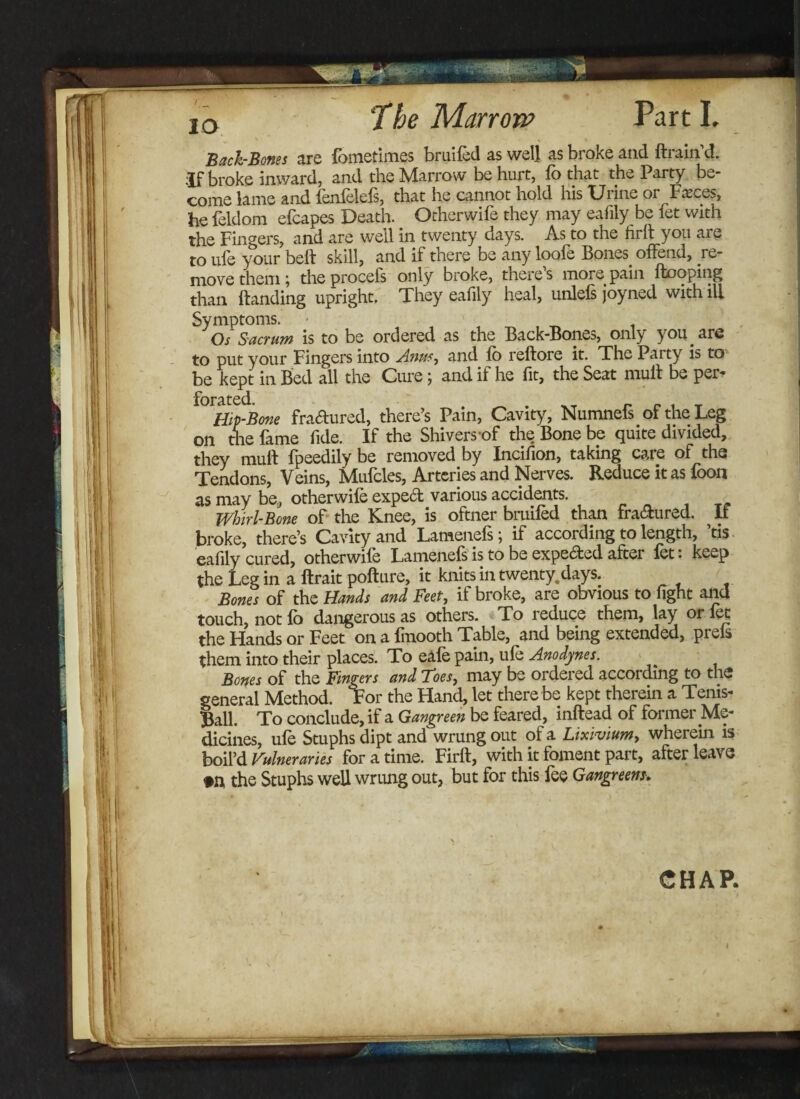 10 Back-Bones are fometimes bruifed as well as broke and {train’d. :jf broke inward, and the Marrow be hurt, lb that the Party be¬ come lame and fenfelels, that he cannot hold his TJi ine 01 Faeces, he feldom efcapes Death. Otherwife they may eafily be fet with the Fingers, and are well in twenty days. As to the firfi you are to ufe your belt skill, and if there be any loofe Bones offend, re¬ move them; the procefs only broke, there’s more pain Hooping than Handing upright. They eafily heal, unlefs joyned with ill Symptoms. ■ Os S-acrum is to be ordered as the Back-Bones, only you are to put your Fingers into Anus, and lb reHore it. The Paity is to be kept in Bed all the Cure \ and if he fit, the Seat mull be per* Hip-Bone fractured, there’s Pain, Cavity, Numnefs of the Leg on the fame fide. If the Shivers-of the Bone be quite divided, they mull fpeedily be removed by Incifion, taking care of the Tendons, Veins, Mufcles, Arteries and Nerves. Reduce it as foon as may be, otherwife expert various accidents. Whirl-Bone of the Knee, is oftner bruifed than fra&ured. If broke, there’s Cavity and Lamenefs; if according to length, ’tis eafily cured, otherwife Lamenefs is to be expected after fet. keep the Leg in a flrait poflure, it knits in twenty, days. Bones of the Hands and Feet, if broke, are obvious to fight and touch, not lb dangerous as others. To reduce them, lay 01 fet the Hands or Feet on a fmooth Table, and being extended, prels them into their places. To eafe pain, ufe Anodynes. Bones of the Fingers and Toesj may be ordered according to the general Method. For the Hand, let there be kept therein a Tenis- Ball. To conclude, if a Gangreen be feared, inHead of former Me¬ dicines, ufe Stuphs dipt and wrung out of a Lixivium, wherein is boil’d Vulneraries for a time. Firit, with it foment part, after leave »n the Stuphs well wrung out, but for this fee Gangreen?. CHAR