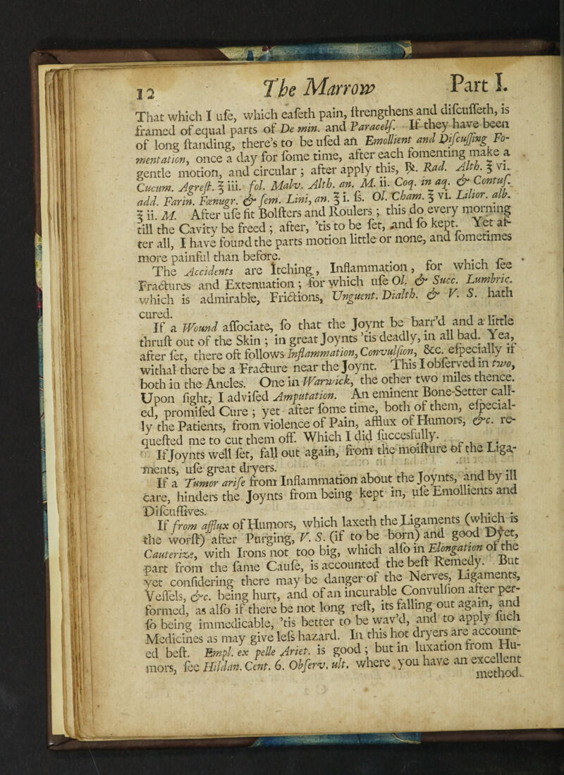 12 ' That which I ufe, which eafeth pain, ftrengthens and difcuffeth, is framed of equal parts of Dc min. and Varacelf. It they have been of Ions Handing, there’s to be ufed an Emollient ami Difcufmg Fo¬ mentation, once a day for feme time, after each fomenting make a gentle morion, and circular ; after apply this, be Rad. Alth 3 vi. Cacum. Agreft. % iii. fol. Malv. Ahh. an M. 11. Cm. inj%. &Contuf add. Farm. Ftmmr. & jem. Lint, an. 5 1. fs. Ol.'Cham. 3 vi. Lihor. alb. 5 ii. M. After ufe fit Bolfters and Roulers; this do every morning till the Cavity be freed ; after, ’tis to be fet, .and fo kept. Yet al¬ ter all, I have found the parts motion little or none, and lometimes more painful than before. . „ ,. , r The Accidents are Itching., Inflammation, for which fee Fractures and Extenuation ; for which ufe Ol. & Suec Lumbric. which is admirable, Fri&ions, Unguent. DM. & V. S. hath cured •’ If a Wound affociate, fo that the Joynt be barr’d and a httle thruft out of die Skin ; in great Joynts ’tis deadly, m all bad. Yea, after let, there oft follows Inflammation, Convulfion, See. eipecialiy n withal there be a Fradtare near the Joynt. This I obferyed m two, both in the Ancles. One in Warwick, the other two miles thence. Upon fight, I advifed Amputation. An eminent Bone-Setter cal - ed, promifed Cure ; yet after fome time, both of them, especial¬ ly the Patients, from violence of Pain, afflux of Humors, &c. re¬ queued me to cut them off. Which I did fuccesfuUy. ' If Joynts well fet, fallout again, from the moifture of the Lifaa- ments, ufo great dryers. ,, M1 If a Tumor arife from Inflammation about the Joynts, and by ill care, hinders the Joynts from being kept m, uie Emollients and If from afflux of Humors, which laxetli the Ligaments (which n the worft) after Purging, V. S. (if to be born) an g 7?’ Cauterize, with Irons not too big, which alfo.inElongation of the part from the fame Caufe, is accounted the beft Remefr Yet confidering there maybe dangerof the Nerves, Ligaments, Veflels, &c. being hurt, and of an incurable/^.?nvulfion after* per¬ formed, as alfo if there be not long reft, its falling ou - » fo being immedicable, ’tis better to be way d, and to apply luch Medicines as may give lefs hazard. In this hot dryers ar^ account cd beft. Em flex pelle flnet. is good; but in luxation horn H -