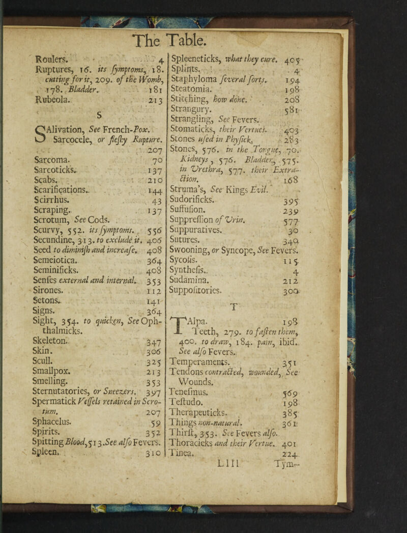 Roulers. 4 Ruptures, 16. its Jymptoms, 18. cutting for it, 209. 0/ the Womb, 178. Bladder, 181 Rubeola. 213 SAlivation, See French-Po*. Sarcocele, or fejly Rapture. 207 Sarcoma. 70 Sarcoticks.. 137 Scabs. 210 Scarifications.. ^ ,' 144 Scirrhus. 43 Scraping.. . 137 Scrotum, See Cods. Scurvy, 552. itsfymptoms. 556 Secundine, 313.to exclude it. 406 Seed to diminijh and increafe. 408 v Semeiotica. 364 Seminificks. 408 Senfes external and internal. 353 - Sirones. , 112 Setons,. 141- Signs. . 364 Sight, 354. to qmclten, SeeOph- thalmicks. Skeleton.. 347 Skin. 30 6 Scull. . 325 Smallpox* 213 Smelling. 353 Sternutatories, or Sneezers. 3 97 Spermatick Veffels retained in Scro¬ tum. 207 Sphacelus. 59 Spirits. 352 Spitting Bloody 513 .See alfo Fevers. < Spleen, 310 Spleeneticks, what they cure. 405- - Splints. : .4 Staphyloma federal forts. 194 Steatomia. 198 Stitching, how done. 208 Strangury. 581 Strangling, See Fevers. Stomaticks, their Venues. 403 Stones ujed in Phyfck. 283 Stones, 576. in the Tongue, 70. Kidneys , 576. Bladder^ 575. in Urethra, 577. their Extra¬ ction. i.<58 Struma’s, See Kings Evil. Sudorificks. 395 Suffufion. 239 Supprdlion of Ur in. 577. Suppuratives. 30 Sutures. 34a Swooning, or Syncope, See Fevers. Sycofis. 115. Synthefis., ~ 4 Sudamina. 212 Suppolitories. 300: T TAIpa. 198 Teeth, 279. to faften them, 400. to draw, 184. pain, ibid.. See alfo Fevers.. Temperaments. 351 Tendons contracted, wounded, See Wounds. Tenefmus. , 5 69 Teltudo. 198 Therapeuticks. 385 T hings non-natural. 3 61; Thirlt, 353. See Fevers alfo. Thoracieks and their Vert tie. 401 Tinea, 224 LI II Tym-