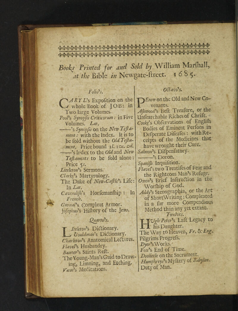 Boohy Printed for and Sold by William Marfhal!? at the Bible in Newgate-ftreet. 1685. Folio's. CART Vs Expofition on the whole Book of JOB- in Two large Volumes. Fool's Synopfs Critic or am: in Five Volumes. Lat. •-’s Synopfis on the New Tcf a- ment: with the Index. It is to be fold without the OldTefta- ment. Price bound 1 /. 1 or. .0d. --’s Index to the Old and New Tefiaments to be fold alone: Price 5-r. Littleton's Sermons. Clarke's Martyrology. The Duke of New-CafllCs Life: In Lat. CavendiflPs Horfemanfhip : In French. GtirnaPs Compleat Armor. jofephnPs Hiftory of the jews. Littleton's Dictionary. Lonldmans Dictionary. Charletori's Anatomical Lectures. FlavePs Husbandry. Baxter's Saints Reft. The Young-Man’s Guid to Draw¬ ing, Limning, and Etching. }rmPs Meditations. Octavo's. PEtow on the Old and New Co¬ venants. Ajhwood's Beft Treafure, or the Unfearchable Riches of Chrift. Cooke’-s Obfervations of Englilh Bodies of Eminent Perfons in Defperate Difeafes : with Re¬ ceipts of the Medicines that have wrought their Cui e. Salmon's Difpenfatory. -’s Dor on. Spanijh Inquiiition. FlavePs two Treatifes of Fear and the Righteous Man’s Refuge. Owen's Brief InftruTion in the Worfhip of God. Addy's Stenographia, or the Art of ShortWriting: Comple3ted in a far more Compendious Method than any yet extant. Twelves. HVgh Peter's Laft Legacy to his Daughter. The Way to Heaven, Fr. 6c Eng. Pilgrims Progrefs. Dyer'sWorks/ Fox's End of Time. Doolittle on the Sacrament. Humphreys's Myftery of Babylon, Duty of Man.