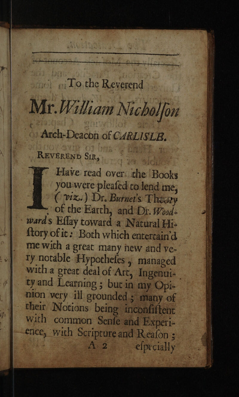 ’ ; ; To. the Reverend Mr.MWiliam Nichalfou » Anch-Deacba of CARLISLE. _ REVEREND Sin, en ee Have read over: the | Books you-were pleated co lend me; (vx.) Dr. Burnet's These of the Farth, and Di. Wood: {tory of it: Both which entertain’d me with a great many new and ye- ty notable Hypothefes, managed with a preat deal of Art, Ingenui- tyand Learning ; but in my Opi- their Notions: being ineonfiftent with common Senfe and Experi- ence, with Scriprureand Reafon :
