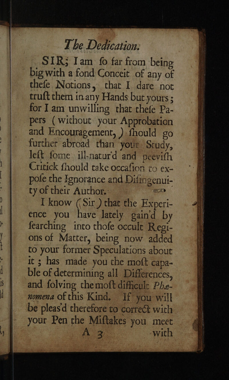 _SIR; Iam 0 far from being big with a fond Conceit of any of thefe Notions, that I dare not truft them in any Hands but yours ; for ] am unwilling that chefe Pa- pers ( without your Approbation and Encouragement, ) fhould go further abroad than your Study, left forme ill-natur'd and peevith Critick fhould take occafion to ex- pote the Ignorance and Difingenui- ty of their Author. oe I know ((Sir ) that the Experi- ence you have Jately gaind by fearching into thofe occult Regi- ons of Matter, being now added to your former Speculations about it ; has made you the moft capa- ble of determining all Differences, and folving themoft difiicul: Phe- nomena of this Kind. If you will be pleas therefore to correct wich your Pen the Miftakes you. meet A 3. with