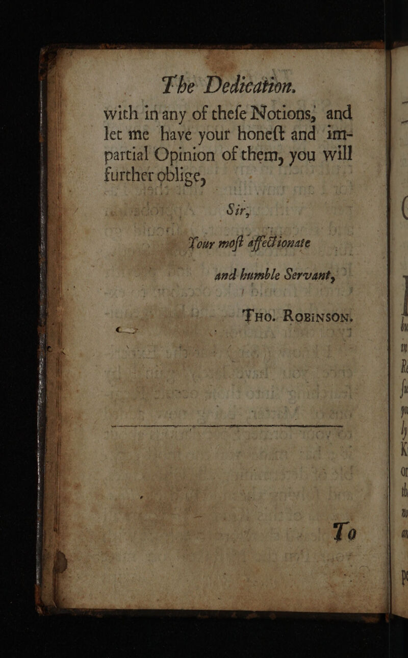 with inany of thefe Notions, and let me have your hone(t and im- partial Opinion of them, you will further oblige, | vir, and humble Servant, Tuo. Roginson.