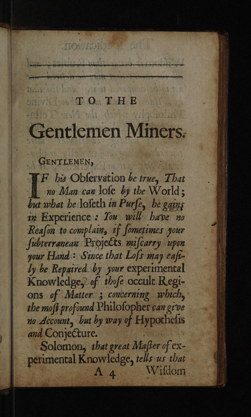 TO.T HE . GENTLEMEN, F his Obfervation be true, That -B no Man can lofe by the World; but what helofeth im Purfe, be gains im Experience: You will have no Reafon to complain, 1f fometimes your fubterranean Projects mifcarry upon your Hand: Stnce.that Lofs may eaft- ly be Repaired. by your experimental Knowledge,’ of thofe occult Regi- ons of Matter: ; concerning which, the moft profound Philofopher car grve no Account, but by way of Hypothelis ana Conjecture. 5k Solomon, that great Mafter of ex- perimental Knowledge, tells us that
