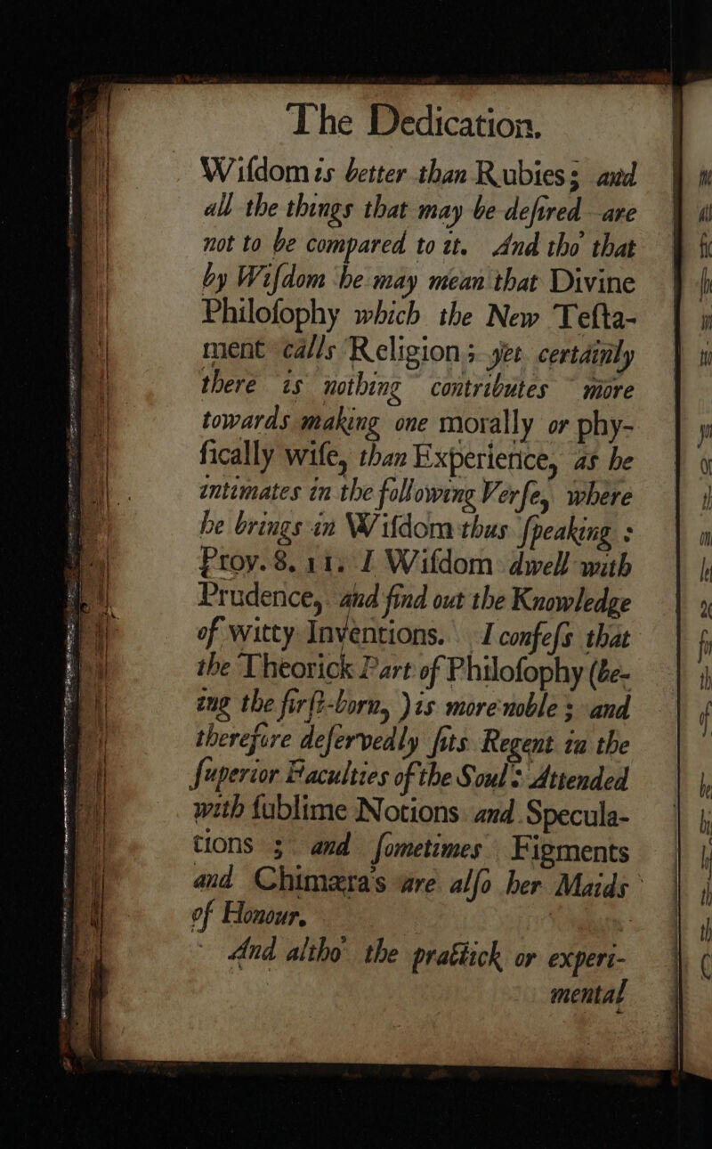 Wildom ts better than Rubies; and all the things that may be defired are not to be compared to tt. And tho that by Wifdom ‘be may mean that Divine Philofophy which the New Tefta- ment ‘calls Religion +..yet. certainly there is nothing contributes ~ more towards making one morally or phy- fically wife, than Experierice, as he intimates in the following Verfe, where he brings in W/ifdom thus {peaking : Proy. 8.11, I Wifdom dwell nuth Prudence,. aud find out the Knowledge of witty Inventions... I confefs that the Theorick Part of Philofophy (be- aug the firft-born, )is morenoble s and therefore defervedly fits Regent tu the Juperior Faculties of the Souls Attended with fablime Notions. and Specula- tions 3 amd fometimes Figments and Chimeras “are alfo her Maids of Honour, | 3 And altho the pratiich or experi- mental