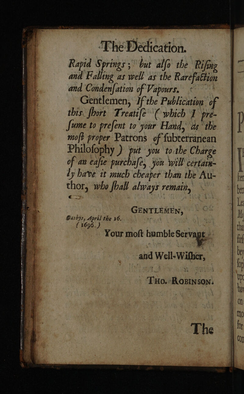 Rapid Springs 5° but alfo the Rifing and Falling as well as the Rarefaftion and Conden| ation of Vapours. aa Gentlemen, Ifthe Publication of this. foort Treatife€ which J pre- fume to prefent to your Hand, ds ‘the moft proper Patrons of fubterranean Philofophy ) put you to.the C barge of an eafre purchafe, jou will certarn~ ly have it much cheaper than the Au- thor, who fhall always remain, GENTLEMEN, Oushys, April the 46. be £4 ( 1696.) : Your moft hamble Serva | THo. ROBINSON: The