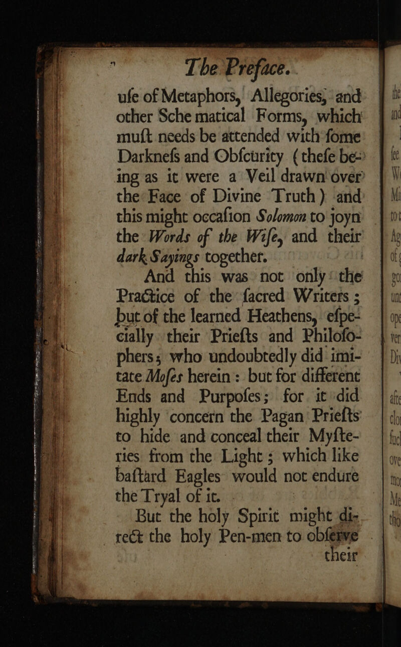 ufe of Metaphors, Allegories, and other Sche matical Forms, which mu({t needs be attended with fome Darknefs and Obfcurity (thefe be ing as it were a Veil drawn over the Face of Divine Truth) and this might occafion Solomon to joyn the Words of the Wife, and their dark. Sayings together. And this was not only the Practice of the facred Writers ; but of the learned Heathens, efpe- cially their Priefts and Philofo- phers; who undoubtedly did imi- tate Mofes herein : but for differene Ends and Purpofes; for. it ‘did highly ‘concern the Pagan: Priefts to hide and conceal their Myfte- ries from the Light ; which like baftard Eagles’ would not endure the Tryal of ic. - But the holy Spirit might di- rect the holy Pen-men to bie their